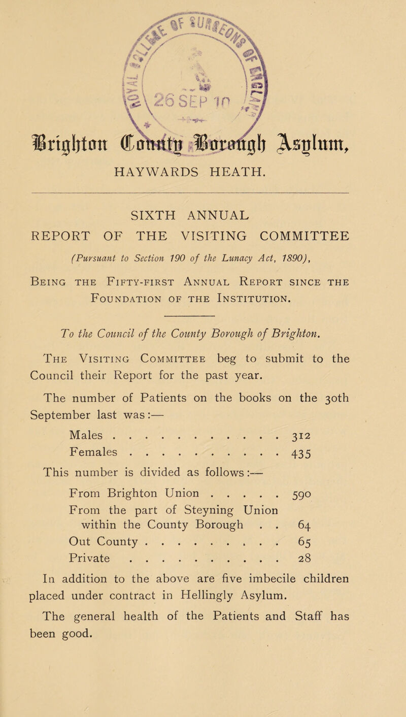 Brighton Asghtttt f HAYWARDS HEATH. SIXTH ANNUAL REPORT OF THE VISITING COMMITTEE (Pursuant to Section 190 of the Lunacy Act, 1890), Being the Fifty-first Annual Report since the Foundation of the Institution. To the Council of the County Borough of Brighton. The Visiting Committee beg to submit to the Council their Report for the past year. The number of Patients on the books on the 30th September last was :— Males.312 Females.435 This number is divided as follows From Brighton Union.590 From the part of Steyning Union within the County Borough . . 64 Out County.65 Private.28 In addition to the above are five imbecile children placed under contract in Hellingly Asylum. The general health of the Patients and Staff has been good.