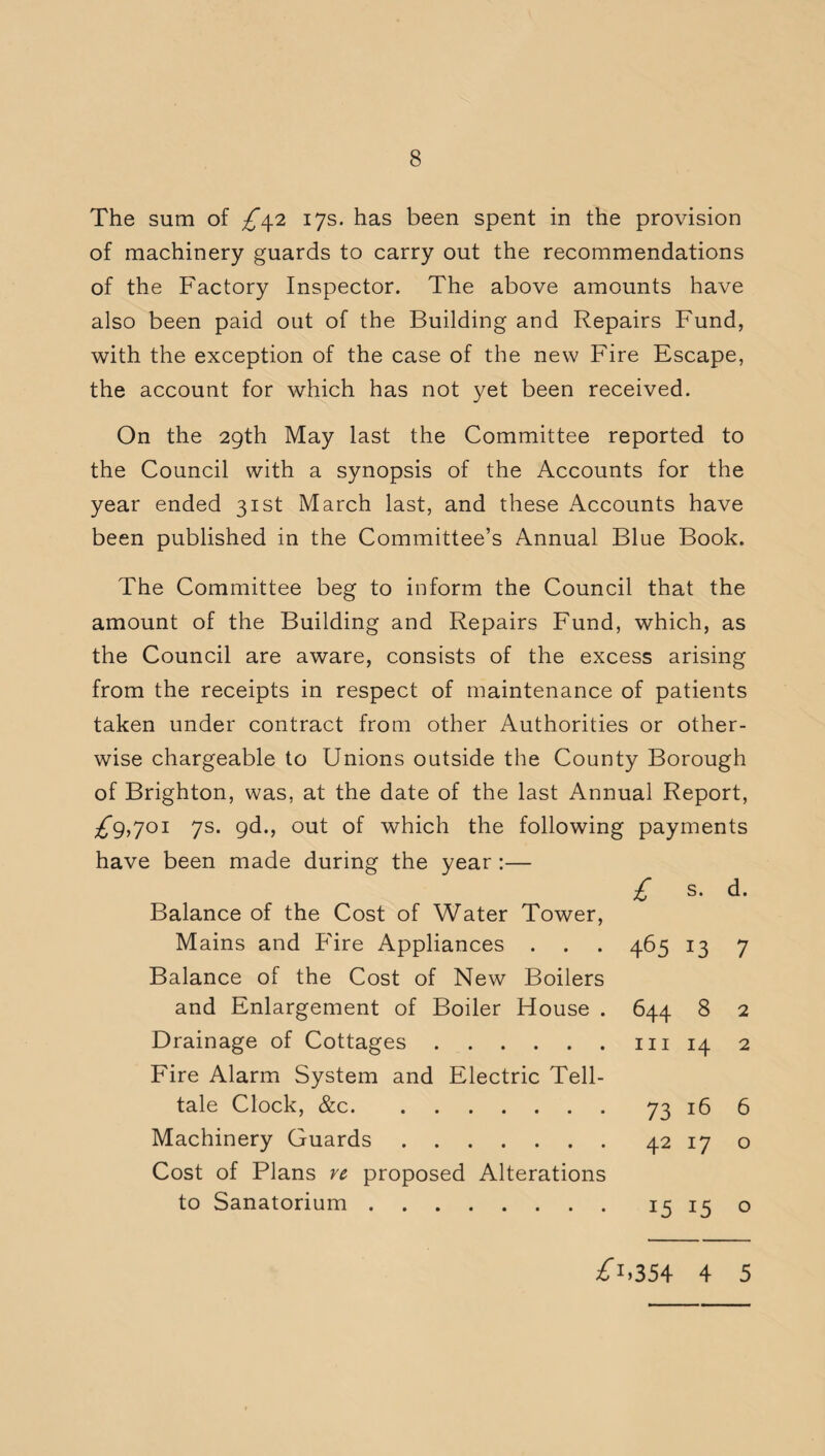 The sum of 17s. has been spent in the provision of machinery guards to carry out the recommendations of the Factory Inspector. The above amounts have also been paid out of the Building and Repairs Fund, with the exception of the case of the new Fire Escape, the account for which has not yet been received. On the 29th May last the Committee reported to the Council with a synopsis of the Accounts for the year ended 31st March last, and these Accounts have been published in the Committee’s Annual Blue Book. The Committee beg to inform the Council that the amount of the Building and Repairs Fund, which, as the Council are aware, consists of the excess arising from the receipts in respect of maintenance of patients taken under contract from other Authorities or other¬ wise chargeable to Unions outside the County Borough of Brighton, was, at the date of the last Annual Report, ^9,701 7s. gd., out of which the following payments have been made during the year :— £ s* d. Balance of the Cost of Water Tower, Mains and Fire Appliances . . . 465 13 7 Balance of the Cost of New Boilers and Enlargement of Boiler House . 644 8 2 Drainage of Cottages.hi 14 2 Fire Alarm System and Electric Tell¬ tale Clock, &c.73 16 6 Machinery Guards.42 17 o Cost of Plans re proposed Alterations to Sanatorium. 15 15 o ^i.3S4 4 5
