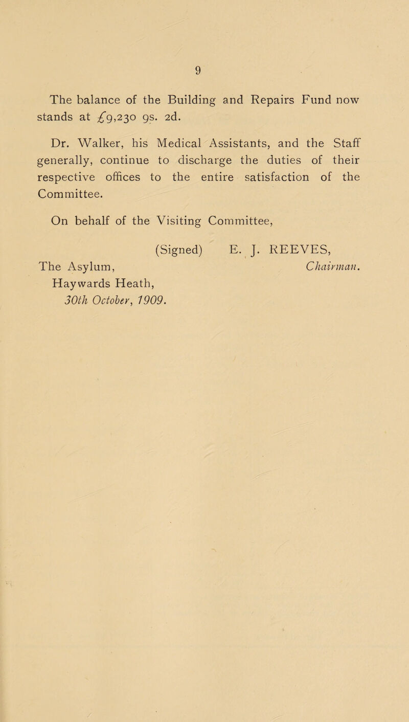 The balance of the Building and Repairs Fund now stands at ^9,230 9s. 2d. Dr. Walker, his Medical Assistants, and the Staff generally, continue to discharge the duties of their respective offices to the entire satisfaction of the Committee. On behalf of the Visiting Committee, (Signed) E. J. REEVES, The Asylum, Chairman. Haywards Heath, 30th October, 1909.