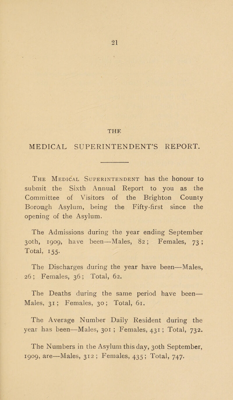 THE MEDICAL SUPERINTENDENT’S REPORT. The Medical Superintendent has the honour to submit the Sixth Annual Report to you as the Committee of Visitors of the Brighton County Borough Asylum, being the Fifty-first since the opening of the Asylum. The Admissions during the year ending September 30th, 1909, have been—Males, 82 ; Females, 73 ; Total, 155. The Discharges during the year have been—Males, 26; Females, 36; Total, 62. The Deaths during the same period have been— Males, 31; Females, 30; Total, 61. The Average Number Daily Resident during the year has been—Males, 301 ; Females, 431 ; Total, 732. The Numbers in the Asylum this day, 30th September, 1909, are—Males, 312 ; Females, 435; Total, 747.