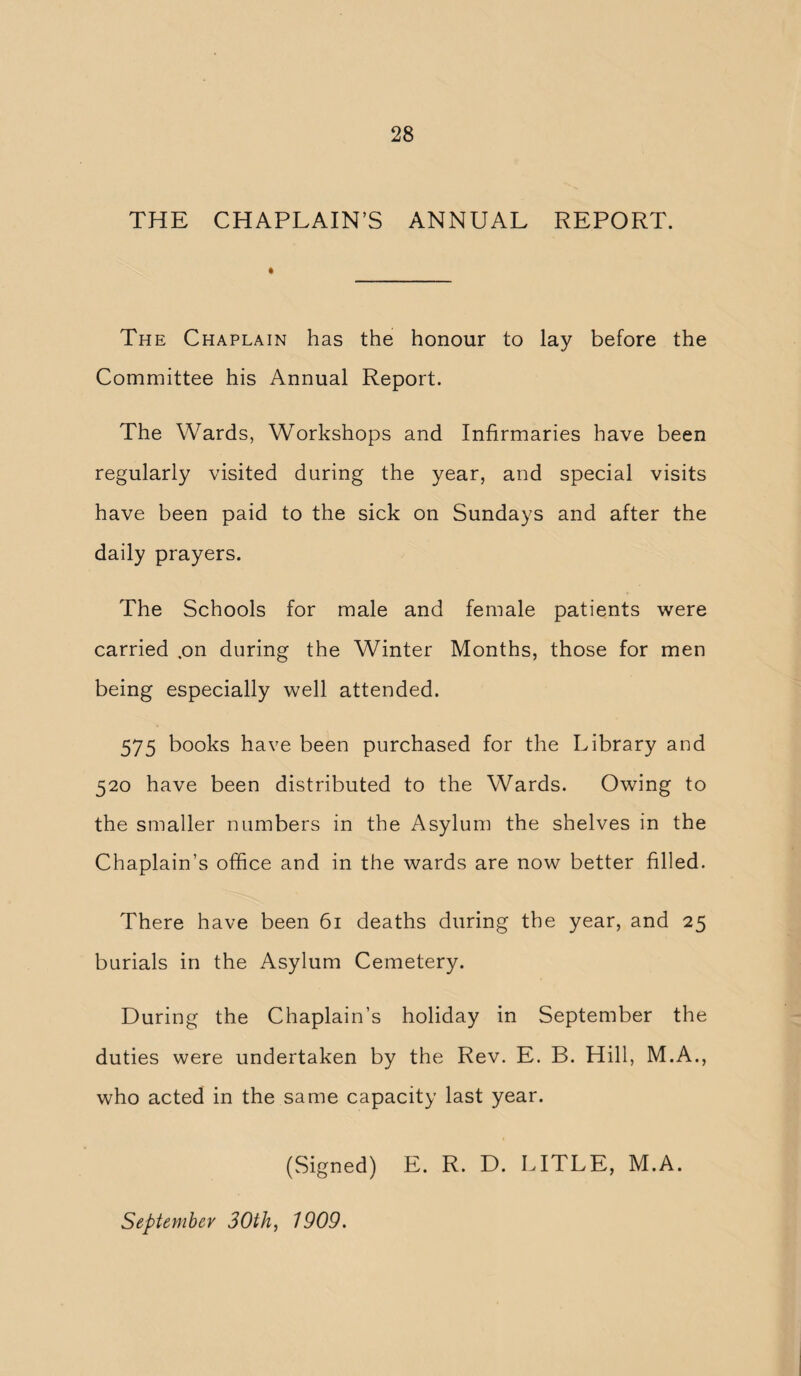 THE CHAPLAIN’S ANNUAL REPORT. The Chaplain has the honour to lay before the Committee his Annual Report. The Wards, Workshops and Infirmaries have been regularly visited during the year, and special visits have been paid to the sick on Sundays and after the daily prayers. The Schools for male and female patients were carried .on during the Winter Months, those for men being especially well attended. 575 books have been purchased for the Library and 520 have been distributed to the Wards. Owing to the smaller numbers in the Asylum the shelves in the Chaplain’s office and in the wards are now better filled. There have been 61 deaths during the year, and 25 burials in the Asylum Cemetery. During the Chaplain’s holiday in September the duties were undertaken by the Rev. E. B. Hill, M.A., who acted in the same capacity last year. (Signed) E. R. D. LITLE, M.A.