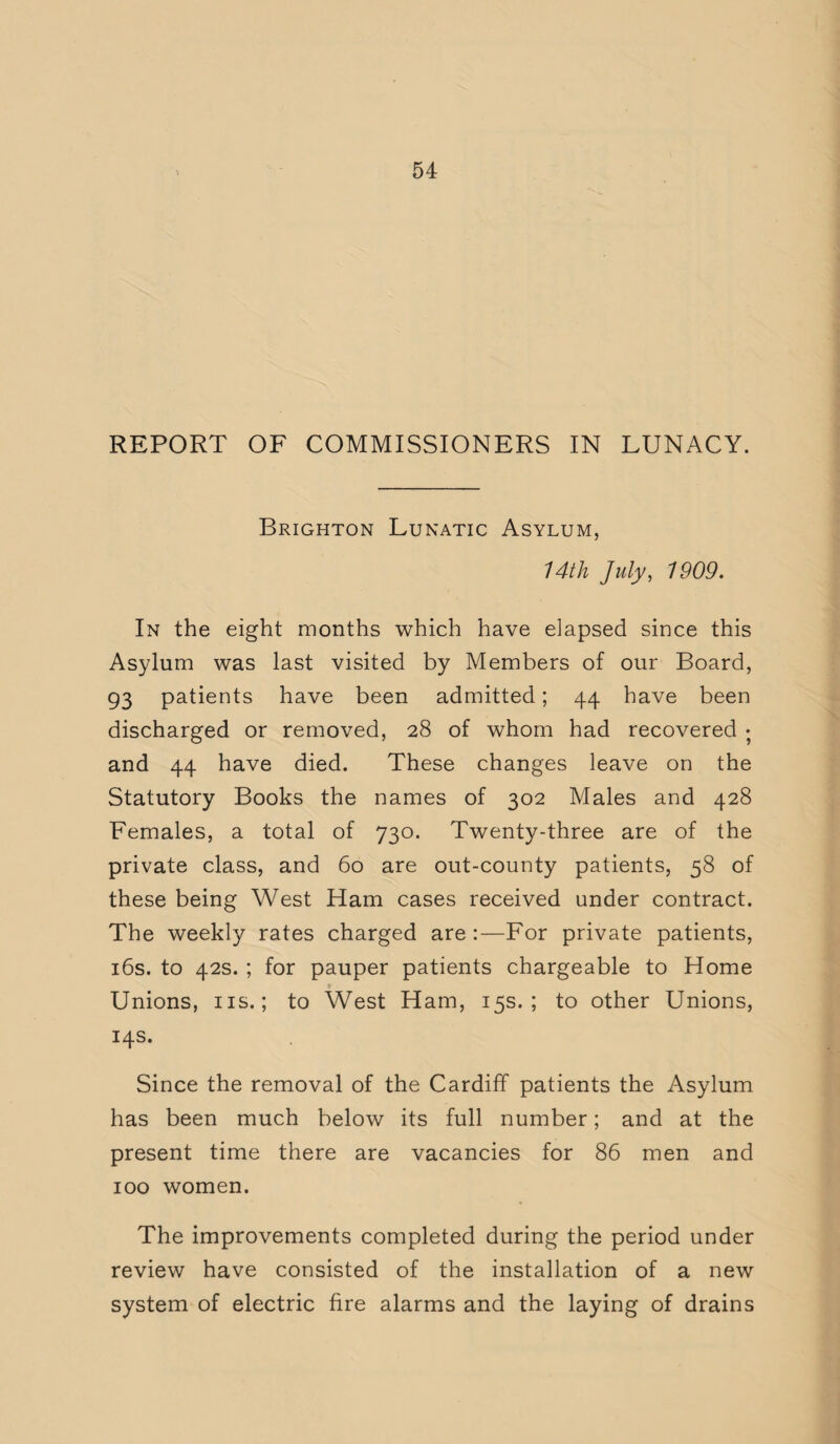 REPORT OF COMMISSIONERS IN LUNACY. Brighton Lunatic Asylum, 14th July, 1909. In the eight months which have elapsed since this Asylum was last visited by Members of our Board, 93 patients have been admitted; 44 have been discharged or removed, 28 of whom had recovered • and 44 have died. These changes leave on the Statutory Books the names of 302 Males and 428 Females, a total of 730. Twenty-three are of the private class, and 60 are out-county patients, 58 of these being West Ham cases received under contract. The weekly rates charged are :—For private patients, 16s. to 42s. ; for pauper patients chargeable to Home Unions, ns.; to West Ham, 15s.; to other Unions, 14s. Since the removal of the Cardiff patients the Asylum has been much below its full number; and at the present time there are vacancies for 86 men and 100 women. The improvements completed during the period under review have consisted of the installation of a new system of electric fire alarms and the laying of drains