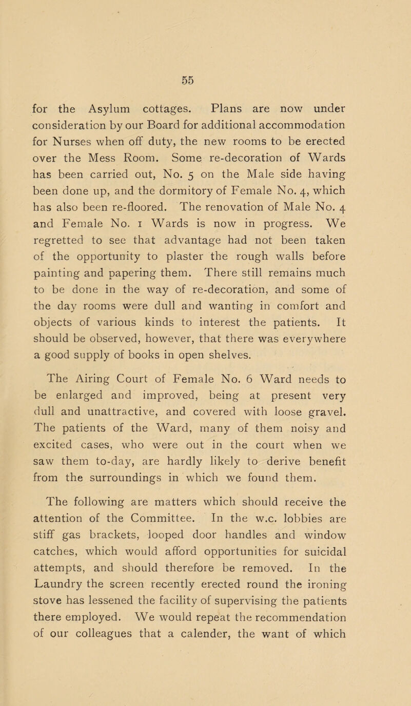 for the Asylum cottages. Plans are now under consideration by our Board for additional accommodation for Nurses when off duty, the new rooms to be erected over the Mess Room. Some re-decoration of Wards has been carried out, No. 5 on the Male side having been done up, and the dormitory of Female No. 4, which has also been re-floored. The renovation of Male No. 4 and Female No. 1 Wards is now in progress. We regretted to see that advantage had not been taken of the opportunity to plaster the rough walls before painting and papering them. There still remains much to be done in the way of re-decoration, and some of the day rooms were dull and wanting in comfort and objects of various kinds to interest the patients. It should be observed, however, that there was everywhere a good supply of books in open shelves. The Airing Court of Female No. 6 Ward needs to be enlarged and improved, being at present very dull and unattractive, and covered with loose gravel. The patients of the Ward, many of them noisy and excited cases, who were out in the court when we saw them to-day, are hardly likely to derive benefit from the surroundings in which we found them. The following are matters which should receive the attention of the Committee. In the w.c. lobbies are stiff gas brackets, looped door handles and window catches, which would afford opportunities for suicidal attempts, and should therefore be removed. In the Laundry the screen recently erected round the ironing stove has lessened the facility of supervising the patients there employed. We would repeat the recommendation of our colleagues that a calender, the want of which