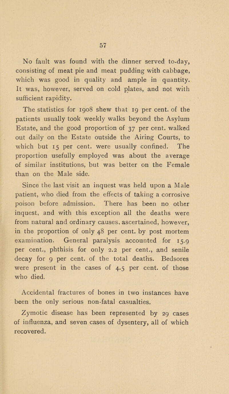 No fault was found with the dinner served to-day, consisting of meat pie and meat pudding with cabbage, which was good in quality and ample in quantity. It was, however, served on cold plates, and not with sufficient rapidity. The statistics for 1908 shew that 19 per cent, of the patients usually took weekly walks beyond the Asylum Estate, and the good proportion of 37 per cent, walked out daily on the Estate outside the Airing Courts, to which but 15 per cent, were usually confined. The proportion usefully employed was about the average of similar institutions, but was better on the Female than on the Male side. Since the last visit an inquest was held upon a Male patient, who died from the effects of taking a corrosive poison before admission. There has been no other inquest, and with this exception all the deaths were from natural and ordinary causes, ascertained, however, in the proportion of only 48 per cent, by post mortem examination. General paralysis accounted for 15.9 per cent., phthisis for only 2.2 per cent., and senile decay for 9 per cent, of the total deaths. Bedsores were present in the cases of 4.5 per cent, of those who died. Accidental fractures of bones in two instances have been the only serious non-fatal casualties. Zymotic disease has been represented by 29 cases of influenza, and seven cases of dysentery, all of which recovered.