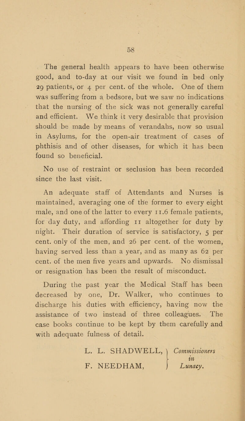 The general health appears to have been otherwise good, and to-day at our visit we found in bed only 29 patients, or 4 per cent, of the whole. One of them was suffering from a bedsore, but we saw no indications that the nursing of the sick was not generally careful and efficient. We think it very desirable that provision should be made by means of verandahs, now so usual in Asylums, for the open-air treatment of cases of phthisis and of other diseases, for which it has been found so beneficial. No use of restraint or seclusion has been recorded since the last visit. An adequate staff of Attendants and Nurses is maintained, averaging one of the former to every eight male, and one of the latter to every 11.6 female patients, for day duty, and affording 11 altogether for duty by night. Their duration of service is satisfactory, 5 per cent, only of the men, and 26 per cent, of the women, having served less than a year, and as many as 62 per cent, of the men five years and upwards. No dismissal or resignation has been the result of misconduct. During the past year the Medical Staff has been decreased by one, Dr. Walker, who continues to discharge his duties with efficiency, having now the assistance of two instead of three colleagues. The case books continue to be kept by them carefully and with adequate fulness of detail. L. L. SHAD WELL, \ Commissioners L in F. NEEDHAM, ) Lunacy.