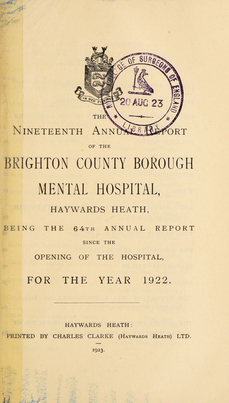 Nineteenth Ann ORT OF THE BRIGHTON COUNTY BOROUGH MENTAL HOSPITAL, HAYWARDS HEATH, BEING THE 6 4th ANNUAL REPORT SINCE THE OPENING OF THE HOSPITAL, FOR THE YEAR 1922. HAYWARDS HEATH : PRINTED BY CHARLES CLARKE (Haywards Heath) LTD. 1923.