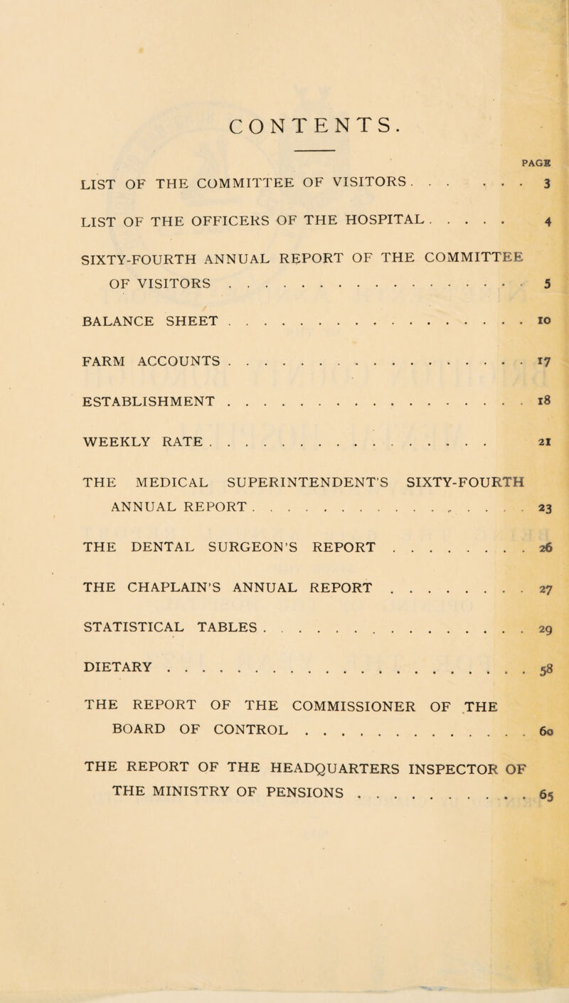 CONTENTS. PAGE LIST OF THE COMMITTEE OF VISITORS.3 LIST OF THE OFFICERS OF THE HOSPITAL. 4 SIXTY-FOURTH ANNUAL REPORT OF THE COMMITTEE OF VISITORS.5 BALANCE SHEET.10 FARM ACCOUNTS.17 ESTABLISHMENT.18 WEEKLY RATE. 21 THE MEDICAL SUPERINTENDENTS SIXTY-FOURTH ANNUAL REPORT.. ... 23 THE DENTAL SURGEON’S REPORT.26 THE CHAPLAIN’S ANNUAL REPORT.27 STATISTICAL TABLES. 29 DIETARY.58 THE REPORT OF THE COMMISSIONER OF THE BOARD OF CONTROL.60 THE REPORT OF THE HEADQUARTERS INSPECTOR OF THE MINISTRY OF PENSIONS.65