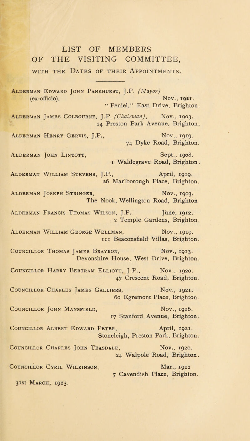 LIST OF MEMBERS OF THE VISITING COMMITTEE, with the Dates of their Appointments. Alderman Edward John Pankhurst, J.P. (Mayor) (ex-officio), Nov., 1921. “ Peniel,” East Drive, Brighton. Alderman James Colbourne, J.P. (Chairman), Nov., 1903. 24 Preston Park Avenue, Brighton. Alderman Henry Gervis, J.P., Nov., 1919. 74 Dyke Road, Brighton. Alderman John Lintott, Sept., 1908. 1 Waldegrave Road, Brighton. Alderman William Stevens, J.P., April, 1919. 26 Marlborough Place, Brighton. Alderman Joseph Stringer, Nov., 1903. The Nook, Wellington Road, Brighton. Alderman Francis Thomas Wilson, J.P. June, 1912. 2 Temple Gardens, Brighton. Alderman William George Wellman, Nov., 1919. hi Beaconsfield Villas, Brighton. Councillor Thomas James Braybon, Nov., 1913. Devonshire House, West Drive, Brighton. Councillor Harry Bertram Elliott, J.P., Nov., 1920. 47 Crescent Road, Brighton. Councillor Charles James Galliers, Nov., 1921. 60 Egremont Place, Brighton. Councillor John Mansfield, Nov., 1916. 17 Stanford Avenue, Brighton. Councillor Albert Edward Peter, April, 1921. Stoneleigh, Preston Park, Brighton, Councillor Charles John Teasdale, Nov., 1920. 24 Walpole Road, Brighton. Councillor Cyril Wilkinson, Mar., 1912 7 Cavendish Place, Brighton.