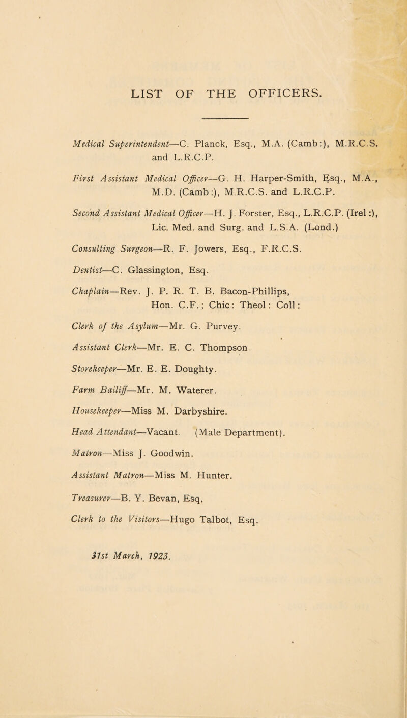 LIST OF THE OFFICERS. Medical Superintendent—C. Planck, Esq., M.A. (Camb:), M.R.C.S, and L.R.C.P. First Assistant Medical Officer—G. H. Harper-Smith, Esq., M.A., M.D. (Camb:), M R.C.S. and L.R.C.P. Second Assistant Medical Officer—H. J. Forster, Esq., L.R.C.P. (Irel Lie. Med. and Surg. and L.S.A. (Lond.) Consulting Surgeon—R. F. Jowers, Esq., F.R.C.S. Dentist—C. Glassington, Esq. Chaplain—Rev. J. P. R. T. B. Bacon-Phillips, Hon. C.F.; Chic: Theol: Coll: Clerk of the Asylum—Mr. G. Purvey. Assistant Clerk—Mr. E. C. Thompson Storekeeper—Mr. E. E. Doughty. Farm Bailiff—Mr. M. Waterer. Housekeeper—Miss M. Darbyshire. Head Attendant—Vacant. (Male Department). Matron—Miss J. Goodwin. Assistant Matron—Miss M. Hunter. Treasurer—B. Y. Be van, Esq. Clerk to the Visitors—Hugo Talbot, Esq.