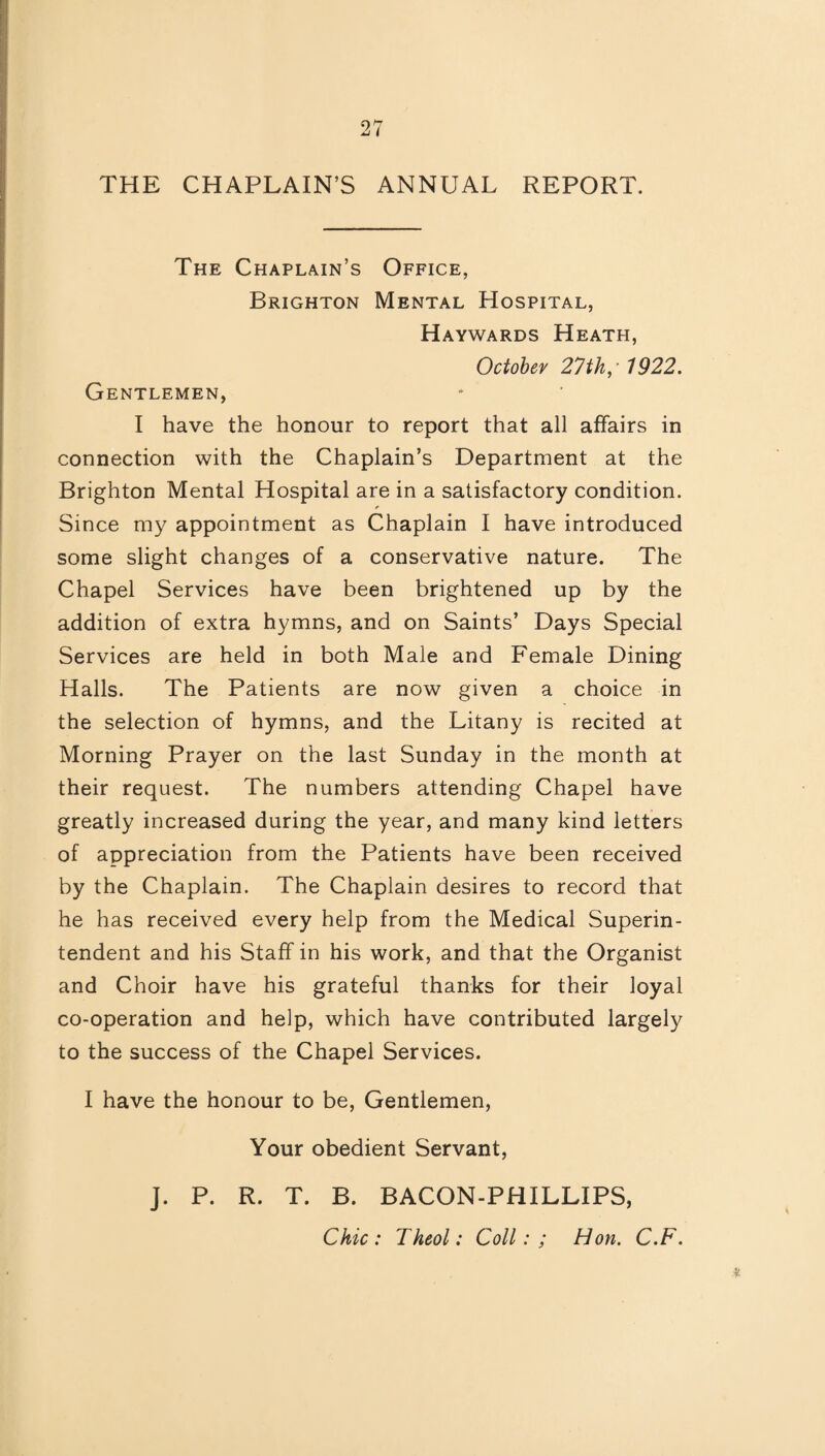 THE CHAPLAIN’S ANNUAL REPORT. The Chaplain’s Office, Brighton Mental Hospital, Haywards Heath, October 27th,* 1922. Gentlemen, I have the honour to report that all affairs in connection with the Chaplain’s Department at the Brighton Mental Hospital are in a satisfactory condition. * Since my appointment as Chaplain I have introduced some slight changes of a conservative nature. The Chapel Services have been brightened up by the addition of extra hymns, and on Saints’ Days Special Services are held in both Male and Female Dining Halls. The Patients are now given a choice in the selection of hymns, and the Litany is recited at Morning Prayer on the last Sunday in the month at their request. The numbers attending Chapel have greatly increased during the year, and many kind letters of appreciation from the Patients have been received by the Chaplain. The Chaplain desires to record that he has received every help from the Medical Superin¬ tendent and his Staff in his work, and that the Organist and Choir have his grateful thanks for their loyal co-operation and help, which have contributed largely to the success of the Chapel Services. I have the honour to be, Gentlemen, Your obedient Servant, J. P. R. T. B. BACON-PHILLIPS, Chic: Theol: Coll: ; Hon. C.F.