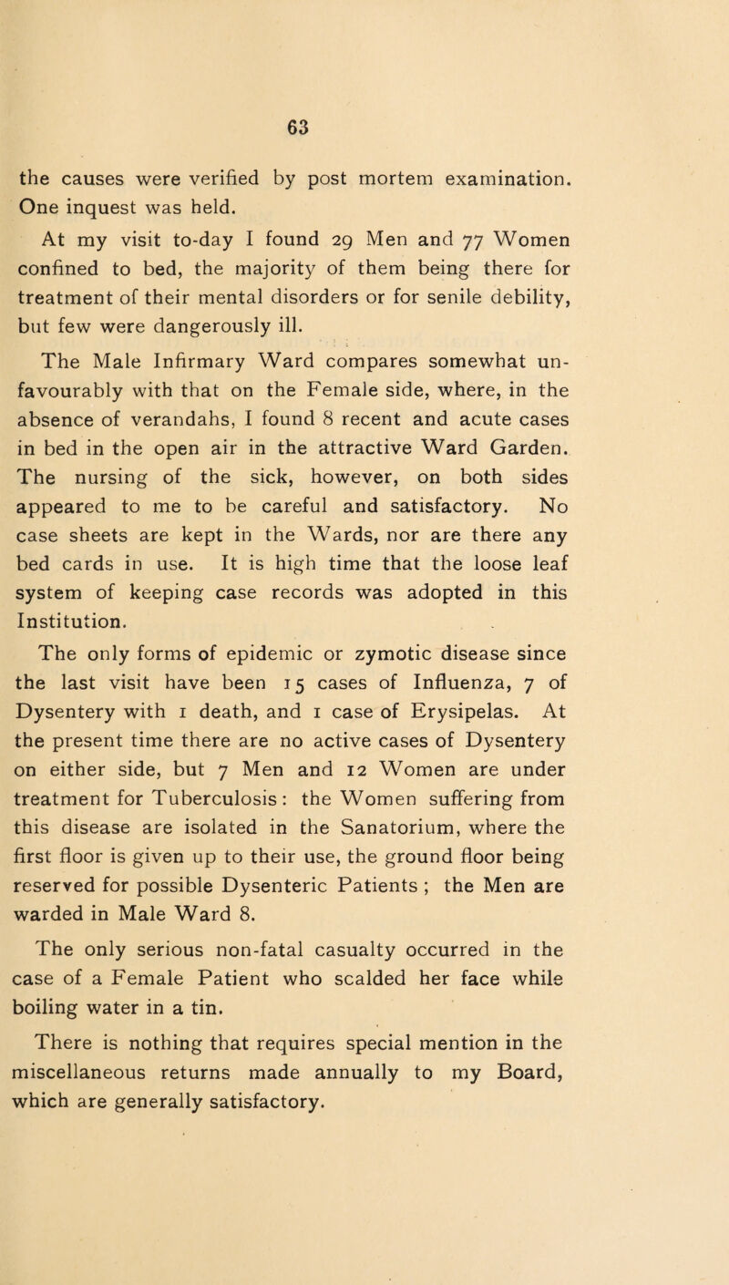 the causes were verified by post mortem examination. One inquest was held. At my visit to-day I found 29 Men and 77 Women confined to bed, the majority of them being there for treatment of their mental disorders or for senile debility, but few were dangerously ill. The Male Infirmary Ward compares somewhat un¬ favourably with that on the Female side, where, in the absence of verandahs, I found 8 recent and acute cases in bed in the open air in the attractive Ward Garden. The nursing of the sick, however, on both sides appeared to me to be careful and satisfactory. No case sheets are kept in the Wards, nor are there any bed cards in use. It is high time that the loose leaf system of keeping case records was adopted in this Institution. The only forms of epidemic or zymotic disease since the last visit have been 15 cases of Influenza, 7 of Dysentery with 1 death, and 1 case of Erysipelas. At the present time there are no active cases of Dysentery on either side, but 7 Men and 12 Women are under treatment for Tuberculosis: the Women suffering from this disease are isolated in the Sanatorium, where the first floor is given up to their use, the ground floor being reserved for possible Dysenteric Patients ; the Men are warded in Male Ward 8. The only serious non-fatal casualty occurred in the case of a Female Patient who scalded her face while boiling water in a tin. There is nothing that requires special mention in the miscellaneous returns made annually to my Board, which are generally satisfactory.