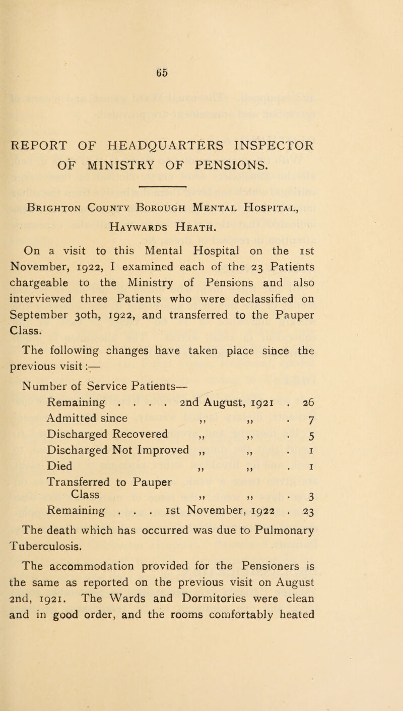 REPORT OF HEADQUARTERS INSPECTOR OF MINISTRY OF PENSIONS. Brighton County Borough Mental Hospital, Haywards Heath. On a visit to this Mental Hospital on the ist November, 1922, I examined each of the 23 Patients chargeable to the Ministry of Pensions and also interviewed three Patients who were declassified on September 30th, 1922, and transferred to the Pauper Class. The following changes have taken place since the previous visit:— Number of Service Patients— Remaining .... 2nd August, 1921 Admitted since Discharged Recovered Discharged Not Improved ,, Died 5 > )> ) j » j Transferred to Pauper Class f? >> 55 Remaining ist November, 1922 26 7 5 1 1 3 23 The death which has occurred was due to Pulmonary Tuberculosis. The accommodation provided for the Pensioners is the same as reported on the previous visit on August 2nd, 1921. The Wards and Dormitories were clean and in good order, and the rooms comfortably heated