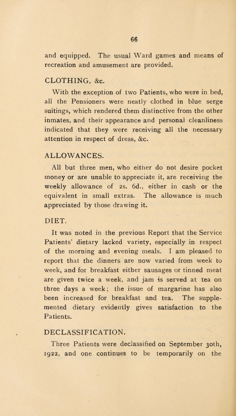 and equipped. The usual Ward games and means of recreation and amusement are provided. CLOTHING, &c. With the exception of two Patients, who were in bed, all the Pensioners were neatly clothed in blue serge suitings, which rendered them distinctive from the other inmates, and their appearance and personal cleanliness indicated that they were receiving all the necessary attention in respect of dress, &c. ALLOWANCES. All but three men, who either do not desire pocket money or are unable to appreciate it, are receiving the weekly allowance of 2s. 6d., either in cash or the equivalent in small extras. The allowance is much appreciated by those drawing it. DIET. It was noted in the previous Report that the Service Patients’ dietary lacked variety, especially in respect of the morning and evening meals. I am pleased to report that the dinners are now varied from week to week, and for breakfast either sausages or tinned meat are given twice a week, and jam is served at tea on three days a week; the issue of margarine has also been increased for breakfast and tea. The supple¬ mented dietary evidently gives satisfaction to the Patients. DECLASSIFICATION. Three Patients were declassified on September 30th, 1922, and one continues to be temporarily on the
