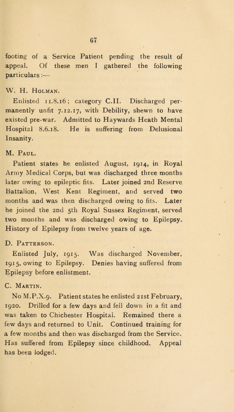 footing of a Service Patient pending the result of appeal. Of these men I gathered the following particulars:— W. H. Holman. Enlisted 11.8.16; category C.II. Discharged per¬ manently unfit 7.12.17, with Debility, shewn to have existed pre-war. Admitted to Haywards Heath Mental Hospital 8.6.18. He is suffering from Delusional Insanity. M. Paul. Patient states he enlisted August, 1914, in Royal Army Medical Corps, but was discharged three months later owing to epileptic fits. Later joined 2nd Reserve Battalion, West Kent Regiment, and served two months and was then discharged owing to fits. Later he joined the 2nd 5th Royal Sussex Regiment, served two months and was discharged owing to Epilepsy. History of Epilepsy from twelve years of age. D. Patterson. * Enlisted July, 1915. Was discharged November, 1915, owing to Epilepsy. Denies having suffered from Epilepsy before enlistment. C. Martin. No M.P.X.9. Patient states he enlisted 21st February, 1920. Drilled for a few days and fell down in a fit and was taken to Chichester Hospital. Remained there a few days and returned to Unit. Continued training for a few months and then was discharged from the Service. H as suffered from Epilepsy since childhood. Appeal has been lodged.