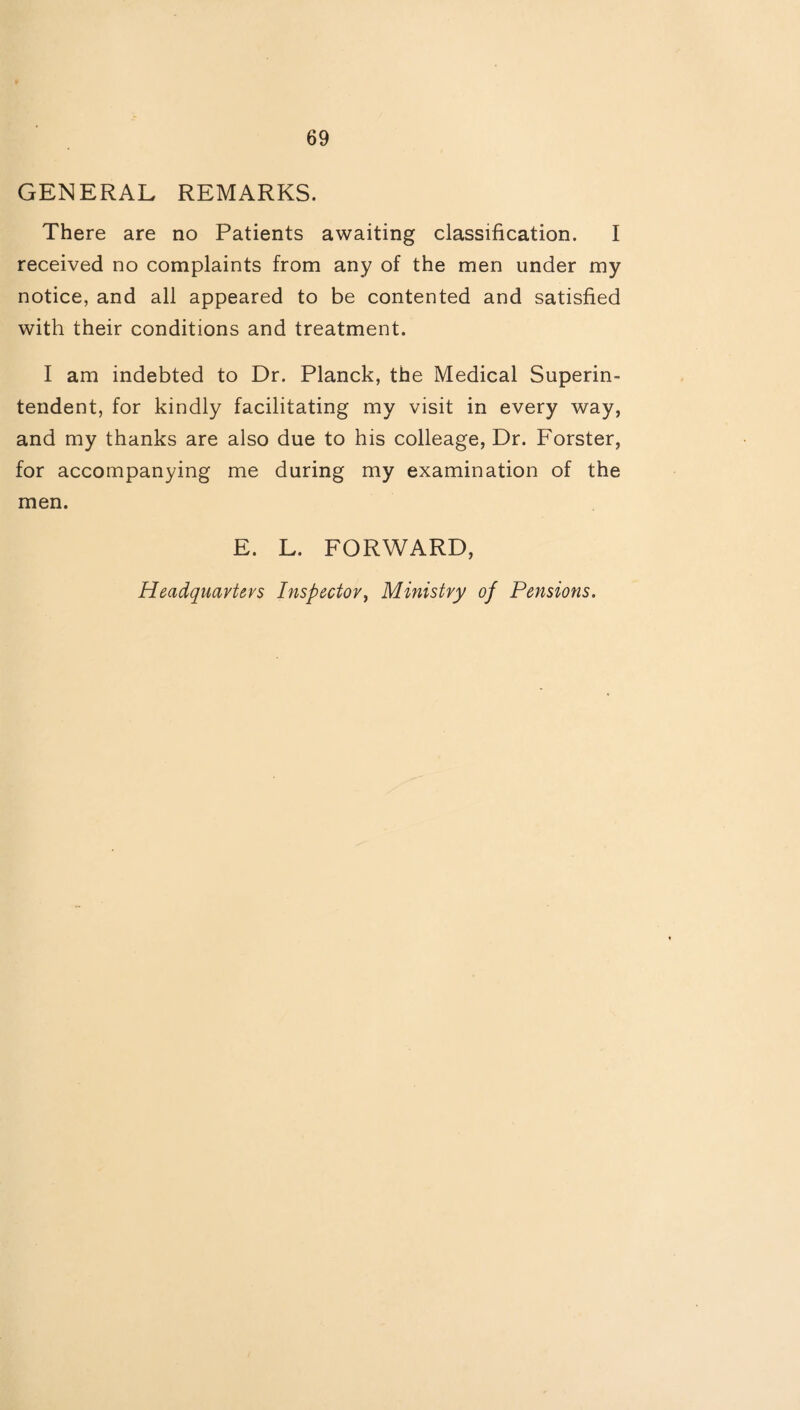 GENERAL REMARKS. There are no Patients awaiting classification. I received no complaints from any of the men under my notice, and all appeared to be contented and satisfied with their conditions and treatment. I am indebted to Dr. Planck, the Medical Superin¬ tendent, for kindly facilitating my visit in every way, and my thanks are also due to his colleage, Dr. Forster, for accompanying me during my examination of the men. E. L. FORWARD, Headquarters Inspector, Ministry of Pensions.