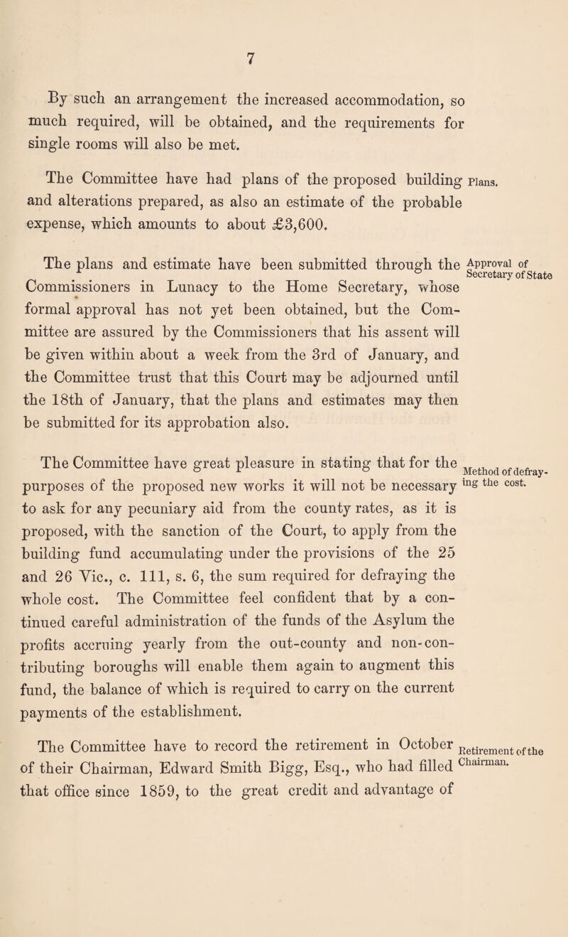 By such an arrangement the increased accommodation, so much required, will be obtained, and the requirements for single rooms will also be met. The Committee have had plans of the proposed building pians. and alterations prepared, as also an estimate of the probable expense, which amounts to about £3,600. The plans and estimate haye been submitted throus^h the Approval of ° Secretary of state Commissioners in Lunacy to the Home Secretary, whose formal approval has not yet been obtained, but the Com¬ mittee are assured by the Commissioners that his assent will be given within about a week from the 3rd of January, and the Committee trust that this Court may be adjourned until the 18th of January, that the plans and estimates may then be submitted for its approbation also. The Committee have ^reat pleasure in stating that for the ^ ^ r o Method of defray- purposes of the proposed new works it will not be necessary to ask for any pecuniary aid from the county rates, as it is proposed, with the sanction of the Court, to apply from the building fund accumulating under the provisions of the 25 and 26 Yic., c. Ill, s. 6, the sum required for defraying the whole cost. The Committee feel confident that by a con¬ tinued careful administration of the funds of the Asylum the profits accruing yearly from the out-county and non-con¬ tributing boroughs will enable them again to augment this fund, the balance of which is required to carry on the current payments of the establishment. The Committee have to record the retirement in October of their Chairman, Edward Smith Bigg, Esq., who had filled Chairman, that office since 1859, to the great credit and advantage of