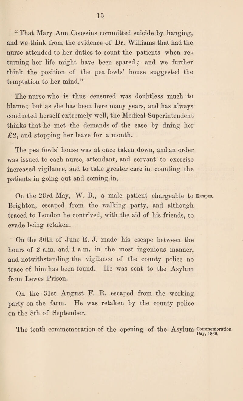 That Mary Ann Coussins committed suicide by hanging, and we think from the evidence of Dr. Williams that had the nurse attended to her duties to count the patients when re¬ turning her life might have been spared; and we further think the position of the pea fowls’ house suggested the temptation to her mind.” The nurse who is thus censured was doubtless much to blame; but as she has been here many years, and has always conducted herself extremely well, the Medical Superintendent thinks that he met the demands of the case by fining her £2, and stopping her leave for a month. The pea fowls’ house was at once taken down, and an order was issued to each nurse, attendant, and servant to exercise increased vigilance, and to take greater care in counting the patients in going out and coming in. On the 23rd May, W. B., a male patient chargeable to Escapes. Brighton, escaped from the walking party, and although traced to London he contrived, with the aid of his friends, to evade being retaken. On the 30th of June E. J. made his escape between the hours of 2 a.m. and 4 a.m. in the most ingenious manner, and notwithstanding the vigilance of the county police no trace of him has been found. He was sent to the Asylum from Lewes Prison. On the 31st August F. E. escaped from the working party on the farm. He was retaken by the county police on the 8th of September. The tenth commemoration of the opening of the Asylum Commemoration Day, 1869.