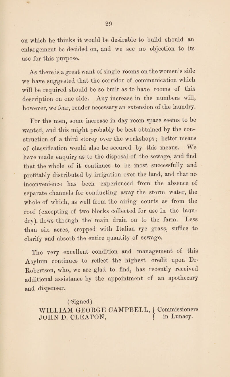 on which he thinks it would be desirable to build should an enlargement be decided on, and we see no objection to its use for this purpose. As there is a great want of single rooms on the women’s side we have suggested that the corridor of communication which will be required should be so built as to ha^^e rooms of this description on one side. Any increase in the numbers will, however, we fear, render necessary an extension of the laundry. For the men, some increase in day room space seems to be wanted, and this might probably be best obtained by the con¬ struction of a third storey over the workshops; better means of classification would also be secured by this means. We have made enquiry as to the disposal of the sewage, and find that the whole of it continues to be most successfully and profitably distributed by irrigation over the land, and that no inconvenience has been experienced from the absence of separate channels for conducting away the storm water, the whole of which, as well from the airing courts as from the roof (excepting of two blocks collected for use in the laun¬ dry), flows through the main drain on to the farm. Less than six acres, cropped with Italian rye grass, suffice to clarify and absorb the entire quantity of sewage. The very excellent condition and management of this Asylum continues to reflect the highest credit upon Dr- Robertson, who, we are glad to And, has recently received additional assistance by the appointment of an apothecary and dispenser. (Signed) WILLIAM GEORGE CAMPBELL, ) Commissioners JOHN D. CLEATON, ) in Lunacy.