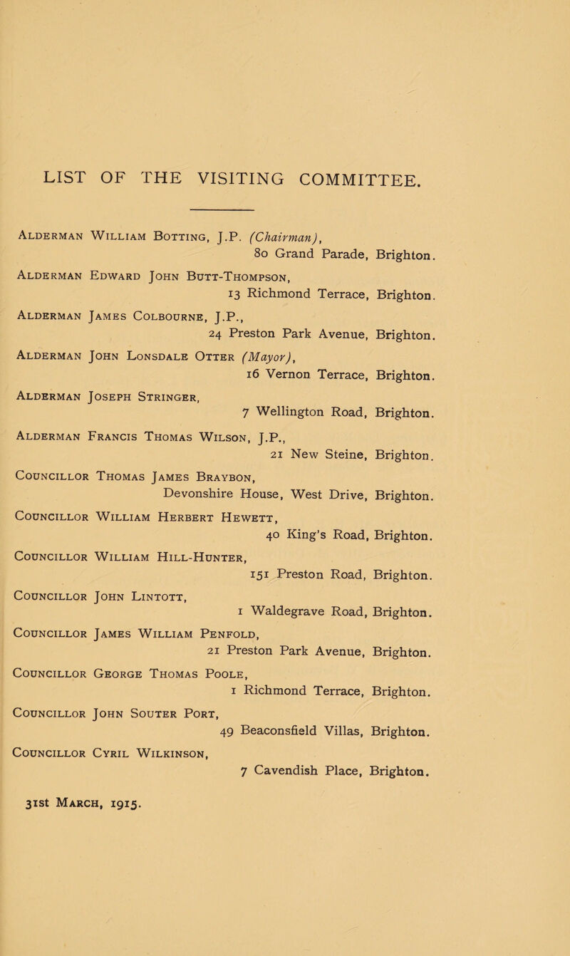 LIST OF THE VISITING COMMITTEE. Alderman William Botting, J.P. (Chairman), 80 Grand Parade, Brighton. Alderman Edward John Butt-Thompson, 13 Richmond Terrace, Brighton. Alderman James Colbourne, J.P., 24 Preston Park Avenue, Brighton. Alderman John Lonsdale Otter (Mayor), 16 Vernon Terrace, Brighton. Alderman Joseph Stringer, 7 Wellington Road, Brighton. Alderman Francis Thomas Wilson, J.P., 21 New Steine, Brighton. Councillor Thomas James Braybon, Devonshire House, West Drive, Brighton. Councillor William Herbert Hewett, 40 King’s Road, Brighton. Councillor William Hill-Hunter, 151 Preston Road, Brighton. Councillor John Lintott, 1 Waldegrave Road, Brighton. Councillor James William Penfold, 21 Preston Park Avenue, Brighton. Councillor George Thomas Poole, 1 Richmond Terrace, Brighton. Councillor John Souter Port, 49 Beaconsfield Villas, Brighton. Councillor Cyril Wilkinson, 7 Cavendish Place, Brighton.