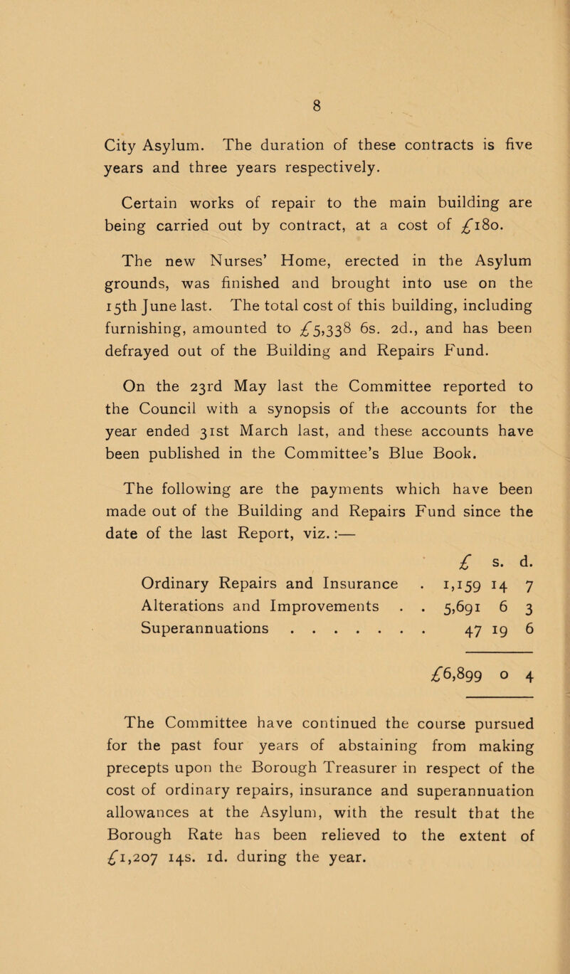 City Asylum. The duration of these contracts is five years and three years respectively. Certain works of repair to the main building are being carried out by contract, at a cost of ^180. The new Nurses’ Home, erected in the Asylum grounds, was finished and brought into use on the 15th June last. The total cost of this building, including furnishing, amounted to ^5,338 6s. 2d., and has been defrayed out of the Building and Repairs Fund. On the 23rd May last the Committee reported to the Council with a synopsis of the accounts for the year ended 31st March last, and these accounts have been published in the Committee’s Blue Book. The following are the payments which have been made out of the Building and Repairs Fund since the date of the last Report, viz.:— £ s. d. Ordinary Repairs and Insurance . 1,159 14 7 Alterations and Improvements . . 5,691 6 3 Superannuations. 47 19 6 ^6,899 o 4 The Committee have continued the course pursued for the past four years of abstaining from making precepts upon the Borough Treasurer in respect of the cost of ordinary repairs, insurance and superannuation allowances at the Asylum, with the result that the Borough Rate has been relieved to the extent of ^1,207 14s. id. during the year.