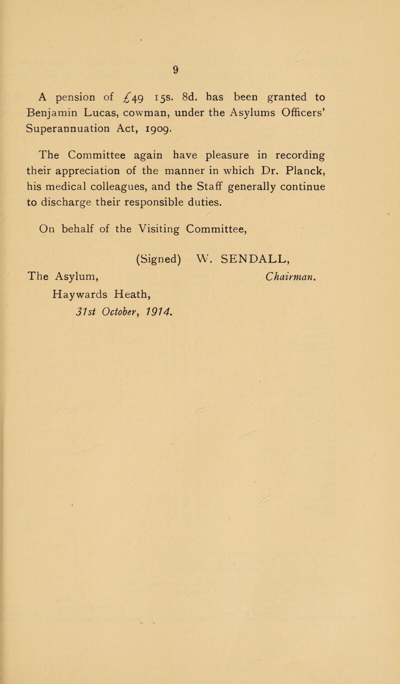 A pension of ^49 15s. 8d. has been granted to Benjamin Lucas, cowman, under the Asylums Officers’ Superannuation Act, 1909. The Committee again have pleasure in recording their appreciation of the manner in which Dr. Planck, his medical colleagues, and the Staff generally continue to discharge their responsible duties. On behalf of the Visiting Committee, (Signed) W. SENDALL, The Asylum, Chairman. Haywards Heath, 31st October, 1914.