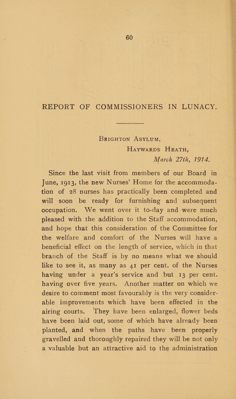 REPORT OF COMMISSIONERS IN LUNACY. Brighton Asylum, Haywards Heath, March 27th, 1914. Since the last visit from members of our Board in June, 1913, the new Nurses’ Home for the accommoda¬ tion of 28 nurses has practically been completed and will soon be ready for furnishing and subsequent occupation. We went over it to-day and were much pleased with the addition to the Staff accommodation, and hope that this consideration of the Committee for the welfare and comfort of the Nurses will have a beneficial effect on the length of service, which in that branch of the Staff is by no means what we should like to see it, as many as 41 per cent, of the Nurses having under a year’s service and but 13 per cent, having over five years. Another matter on which we desire to comment most favourably is the very consider¬ able improvements which have been effected in the airing courts. They have been enlarged, flower beds have been laid out, some of which have already been planted, and when the paths have been properly gravelled and thoroughly repaired they will be not only a valuable but an attractive aid to the administration