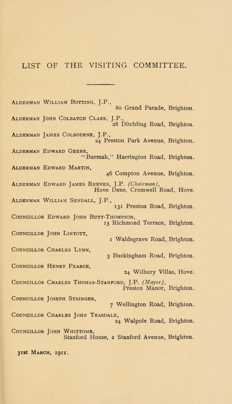 LIST OF THE VISITING COMMITTEE. Alderman William Botting, J.P., 80 Grand Parade, Brighton. Alderman John Colbatch Clark, J.P., 28 Ditchling Road, Brighton. Alderman James Colbourne, J.P., 24 Preston Park Avenue, Brighton. Alderman Edward Geere, “Burmah,” Harrington Road, Brighton. Alderman Edward Martin, 46 Compton Avenue, Brighton. Alderman Edward James Reeves, J.P. (Chairman), Hove Dene, Cromwell Road, Hove. Alderman William Sendall, J.P., 131 Preston Road, Brighton. Councillor Edward John Butt-Thompson, 13 Richmond Terrace, Brighton. Councillor John Lintott, 1 Waldegrave Road, Brighton. Councillor Charles Lynn, 3 Buckingham Road, Brighton. Councillor Henry Pearce, 24 Wilbury Villas, Hove. Councillor Charles Thomas-Stanford, J.P. (Mayor), Preston Manor, Brighton. Councillor Joseph Stringer, 7 Wellington Road, Brighton. Councillor Charles John Teasdale, 24 Walpole Road, Brighton. Councillor John Whittome, Stanford House, 2 Stanford Avenue, Brighton. 31st March, 1911.