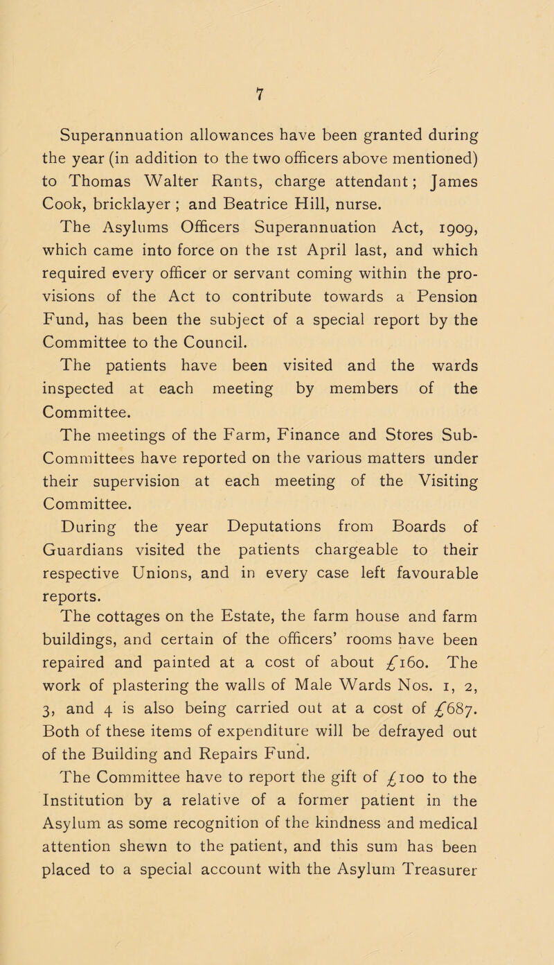 1 Superannuation allowances have been granted during the year (in addition to the two officers above mentioned) to Thomas Walter Rants, charge attendant; James Cook, bricklayer ; and Beatrice Hill, nurse. The Asylums Officers Superannuation Act, 1909, which came into force on the 1st April last, and which required every officer or servant coming within the pro¬ visions of the Act to contribute towards a Pension Fund, has been the subject of a special report by the Committee to the Council. The patients have been visited and the wards inspected at each meeting by members of the Committee. The meetings of the Farm, Finance and Stores Sub- Committees have reported on the various matters under their supervision at each meeting of the Visiting Committee. During the year Deputations from Boards of Guardians visited the patients chargeable to their respective Unions, and in every case left favourable reports. The cottages on the Estate, the farm house and farm buildings, and certain of the officers’ rooms have been repaired and painted at a cost of about £160. The work of plastering the walls of Male Wards Nos. 1, 2, 3, and 4 is also being carried out at a cost of ^687. Both of these items of expenditure will be defrayed out of the Building and Repairs Fund. The Committee have to report the gift of ^100 to the Institution by a relative of a former patient in the Asylum as some recognition of the kindness and medical attention shewn to the patient, and this sum has been placed to a special account with the Asylum Treasurer