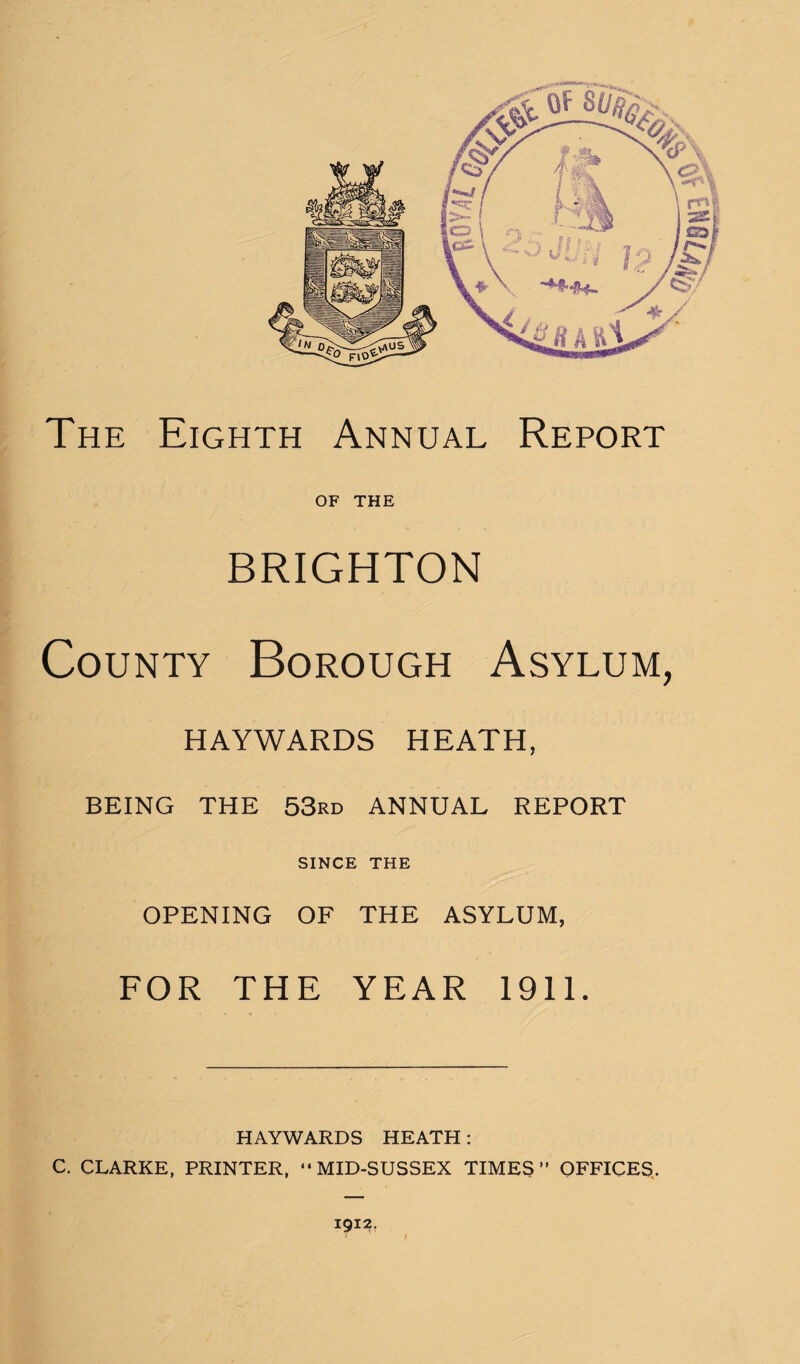 f The Eighth Annual Report OF THE BRIGHTON County Borough Asylum, HAYWARDS HEATH, BEING THE 53rd ANNUAL REPORT SINCE THE OPENING OF THE ASYLUM, I FOR THE YEAR 1911. HAYWARDS HEATH: C. CLARKE, PRINTER, “MID-SUSSEX TIMES” OFFICES.. 1912,