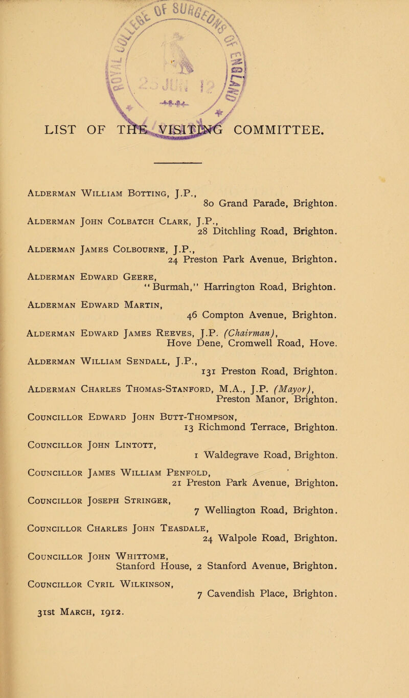 ! Alderman William Botting, J.P., i 8o Grand Parade, I Alderman John Colbatch Clark, J.P., 28 Ditchling Road, » Alderman James Colbourne, J.P., 24 Preston Park Avenue, Alderman Edward Geere, “Burmah,” Harrington Road, Alderman Edward Martin, 46 Compton Avenue, Alderman Edward James Reeves, J.P. (Chairman), \ Hove Dene, Cromwell Road, Hove. Alderman William Sendall, J.P., 131 Preston Road, Brighton. Alderman Charles Thomas-Stanford, M.A., J.P. (Mayor), Preston Manor, Brighton. i Councillor Edward John Bdtt-Thompson, 13 Richmond Terrace, Brighton. Councillor John Lintott, I Waldegrave Road, Brighton. Councillor James William Penfold, 21 Preston Park Avenue, Brighton. . Councillor Joseph Stringer, 7 Wellington Road, Brighton. H Councillor Charles John Teasdale, m 24 Walpole Road, Brighton. Councillor John Whittome, B Stanford House, 2 Stanford Avenue, Brighton. ■ Councillor Cyril Wilkinson, Brighton. Brighton. Brighton. Brighton. Brighton. 7 Cavendish Place, Brighton.