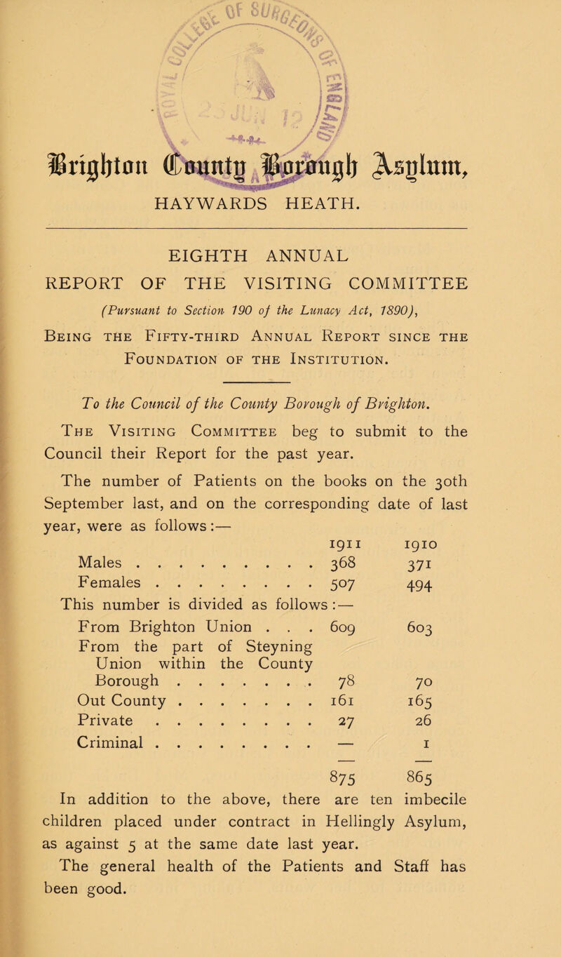 ISngbton HAYWARDS HEATH. EIGHTH ANNUAL REPORT OF THE VISITING COMMITTEE (Pursuant to Section 190 of the Lunacy Act, 1890), Being the Fifty-third Annual Report since the Foundation of the Institution. To the Council of the County Borough of Brighton. The Visiting Committee beg to submit to the Council their Report for the past year. The number of Patients on the books on the 30th September last, and on the corresponding date of last year, were as follows :— 1911 1910 Males. 368 371 Females. 507 494 This number is divided as follows : — From Brighton Union . . 609 603 From the part of Steyning Union within the County Borough. 78 70 Out County. 161 165 Private. 27 26 Criminal. — I 875 865 In addition to the above, there are ten imbecile children placed under contract in Hellingly Asylum, as against 5 at the same date last year. The general health of the Patients and Staff has been good.