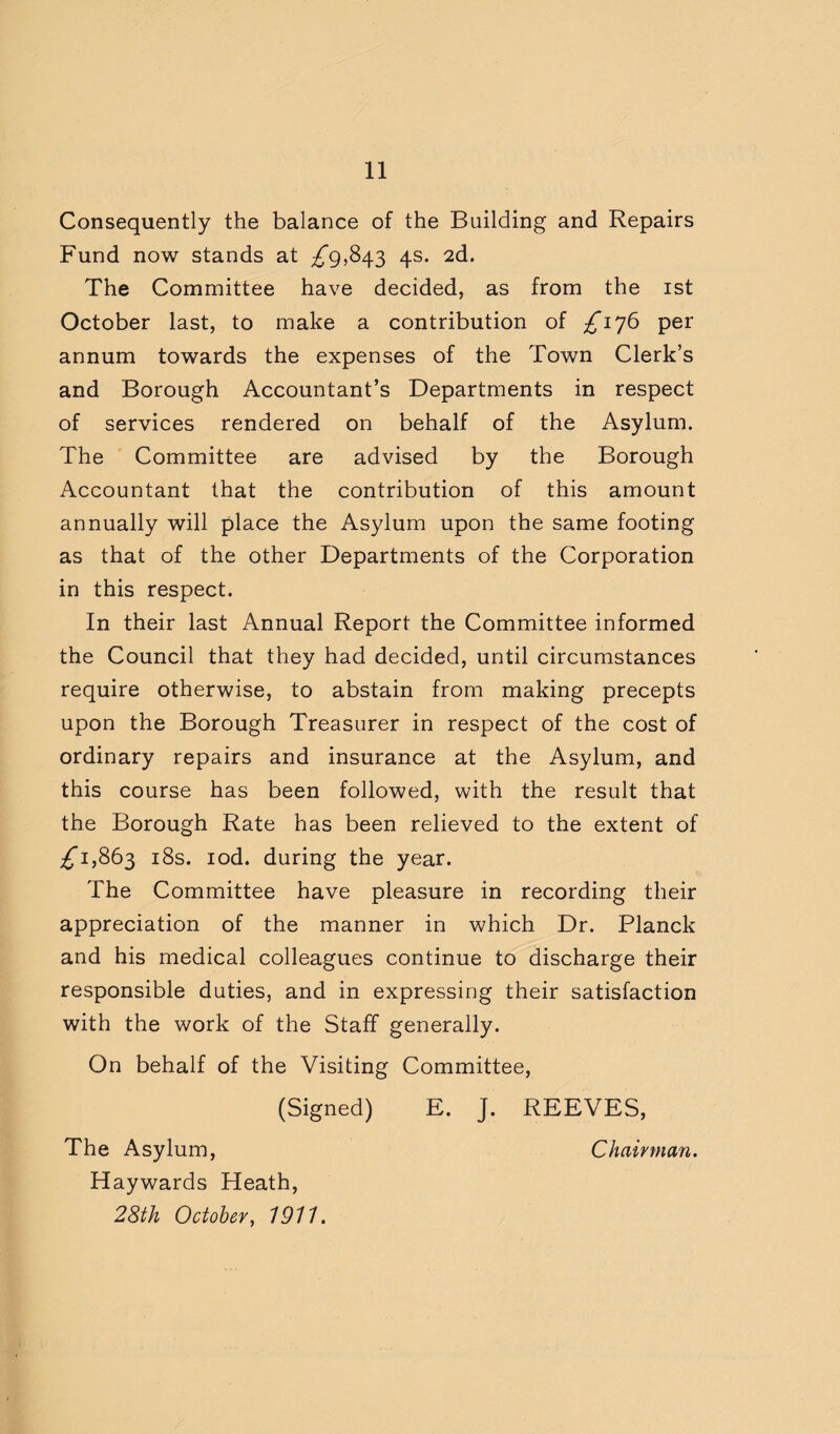 Consequently the balance of the Building and Repairs Fund now stands at ^9,843 4s. 2d. The Committee have decided, as from the ist October last, to make a contribution of ;^i76 per annum towards the expenses of the Town Clerk’s and Borough Accountant’s Departments in respect of services rendered on behalf of the Asylum. The Committee are advised by the Borough Accountant that the contribution of this amount annually will place the Asylum upon the same footing as that of the other Departments of the Corporation in this respect. In their last Annual Report the Committee informed the Council that they had decided, until circumstances require otherwise, to abstain from making precepts upon the Borough Treasurer in respect of the cost of ordinary repairs and insurance at the Asylum, and this course has been followed, with the result that the Borough Rate has been relieved to the extent of ;^i,863 i8s. lod. during the year. The Committee have pleasure in recording their appreciation of the manner in which Dr. Planck and his medical colleagues continue to discharge their responsible duties, and in expressing their satisfaction with the work of the Staff generally. On behalf of the Visiting Committee, (Signed) E. J. REEVES, The Asylum, Chairman. Haywards Heath, 28th October^ 1911.