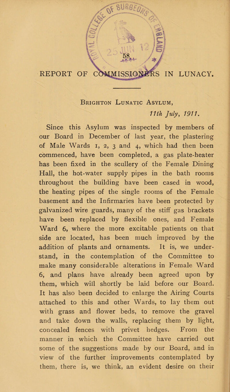 Brighton Lunatic Asylum, 11th July, 191U Since this Asylum was inspected by members of our Board in December of last year, the plastering of Male Wards i, 2, 3 and 4, which had then been commenced, have been completed, a gas plate-heater has been fixed in the scullery of the Female Dining Hall, the hot-water supply pipes in the bath rooms throughout the building have been cased in wood, the heating pipes of the single rooms of the Female basement and the Infirmaries have been protected by galvanized wire guards, many of the stiff gas brackets have been replaced by flexible ones, and Female Ward 6, where the more excitable patients on that side are located, has been much improved by the addition of plants and ornaments. It is, we under¬ stand, in the contemplation of the Committee to make many considerable alterations in Female Ward 6, and plans have already been agreed upon by them, which will shortly be laid before our Board. It has also been decided to enlarge the Airing Courts attached to this and other Wards, to lay them out with grass and flower beds, to remove the gravel and take down the walls, replacing them by light, concealed fences with privet hedges. From the manner in which the Committee have carried out some of the suggestions made by our Board, and in view of the further improvements contemplated by them, there is, we think, an evident desire on their