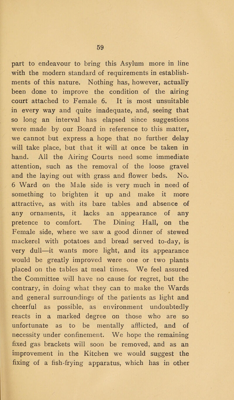 part to endeavour to bring this Asylum more in line with the modern standard of requirements in establish¬ ments of this nature. Nothing has, however, actually been done to improve the condition of the airing court attached to Female 6. It is most unsuitable in every way and quite inadequate, and, seeing that so long an interval has elapsed since suggestions were made by our Board in reference to this matter, we cannot but express a hope that no further delay will take place, but that it will at once be taken in hand. All the Airing Courts need some immediate attention, such as the removal of the loose gravel and the laying out with grass and flower beds. No. 6 Ward on the Male side is very much in need of something to brighten it up and make it more attractive, as with its bare tables and absence of any ornaments, it lacks an appearance of any pretence to comfort. The Dining Hall, on the Female side, where we saw a good dinner of stewed mackerel with potatoes and bread served to-day, is very dull—it wants more light, and its appearance would be greatly improved were one or two plants placed on the tables at meal times. We feel assured the Committee will have no cause for regret, but the contrary, in doing what they can to make the Wards and general surroundings of the patients as light and cheerful as possible, as environment undoubtedly reacts in a marked degree on those who are so unfortunate as to be mentally afflicted, and of necessity under confinement. We hope the remaining fixed gas brackets will soon be removed, and as an improvement in the Kitchen we would suggest the fixing of a fish-frying apparatus, which has in other