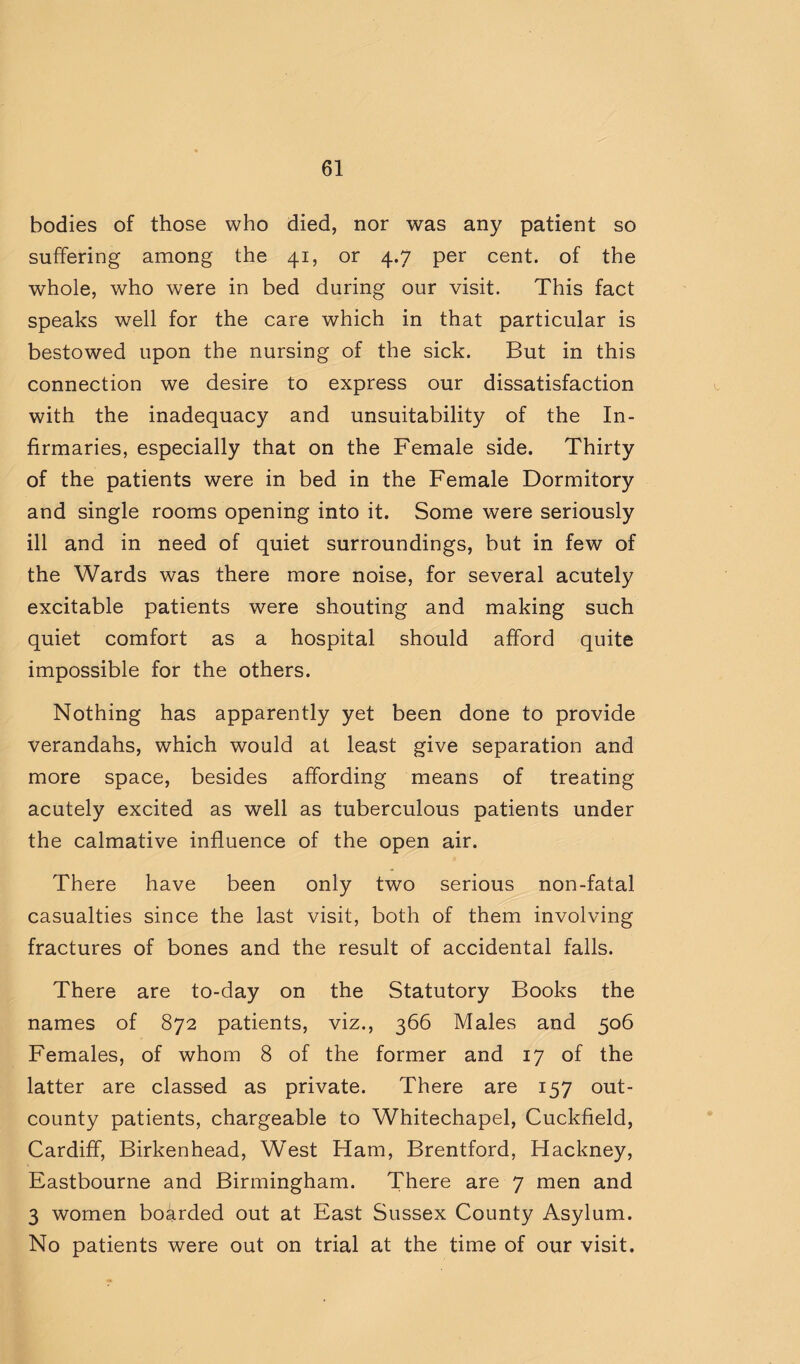 bodies of those who died, nor was any patient so suffering among the 41, or 4.7 per cent, of the whole, who were in bed during our visit. This fact speaks well for the care which in that particular is bestowed upon the nursing of the sick. But in this connection we desire to express our dissatisfaction with the inadequacy and unsuitability of the In¬ firmaries, especially that on the Female side. Thirty of the patients were in bed in the Female Dormitory and single rooms opening into it. Some were seriously ill and in need of quiet surroundings, but in few of the Wards was there more noise, for several acutely excitable patients were shouting and making such quiet comfort as a hospital should afford quite impossible for the others. Nothing has apparently yet been done to provide verandahs, which would at least give separation and more space, besides affording means of treating acutely excited as well as tuberculous patients under the calmative influence of the open air. There have been only two serious non-fatal casualties since the last visit, both of them involving fractures of bones and the result of accidental falls. There are to-day on the Statutory Books the names of 872 patients, viz., 366 Males and 506 Females, of whom 8 of the former and 17 of the latter are classed as private. There are 157 out- county patients, chargeable to Whitechapel, Cuckfield, Cardiff, Birkenhead, West Ham, Brentford, Hackney, Eastbourne and Birmingham. There are 7 men and 3 women boarded out at East Sussex County Asylum. No patients were out on trial at the time of our visit.