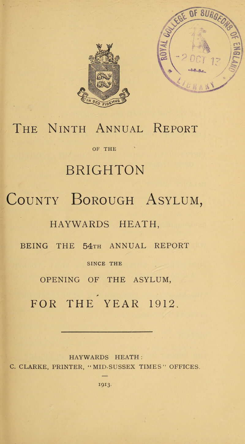 The Ninth Annual Report OF THE BRIGHTON County Borough Asylum, HAYWARDS HEATH, BEING THE 54th ANNUAL REPORT SINCE THE OPENING OF THE ASYLUM, FOR THE YEAR 1912. HAYWARDS HEATH : C. CLARKE, PRINTER, “MID-SUSSEX TIMES” OFFICES. 1913-