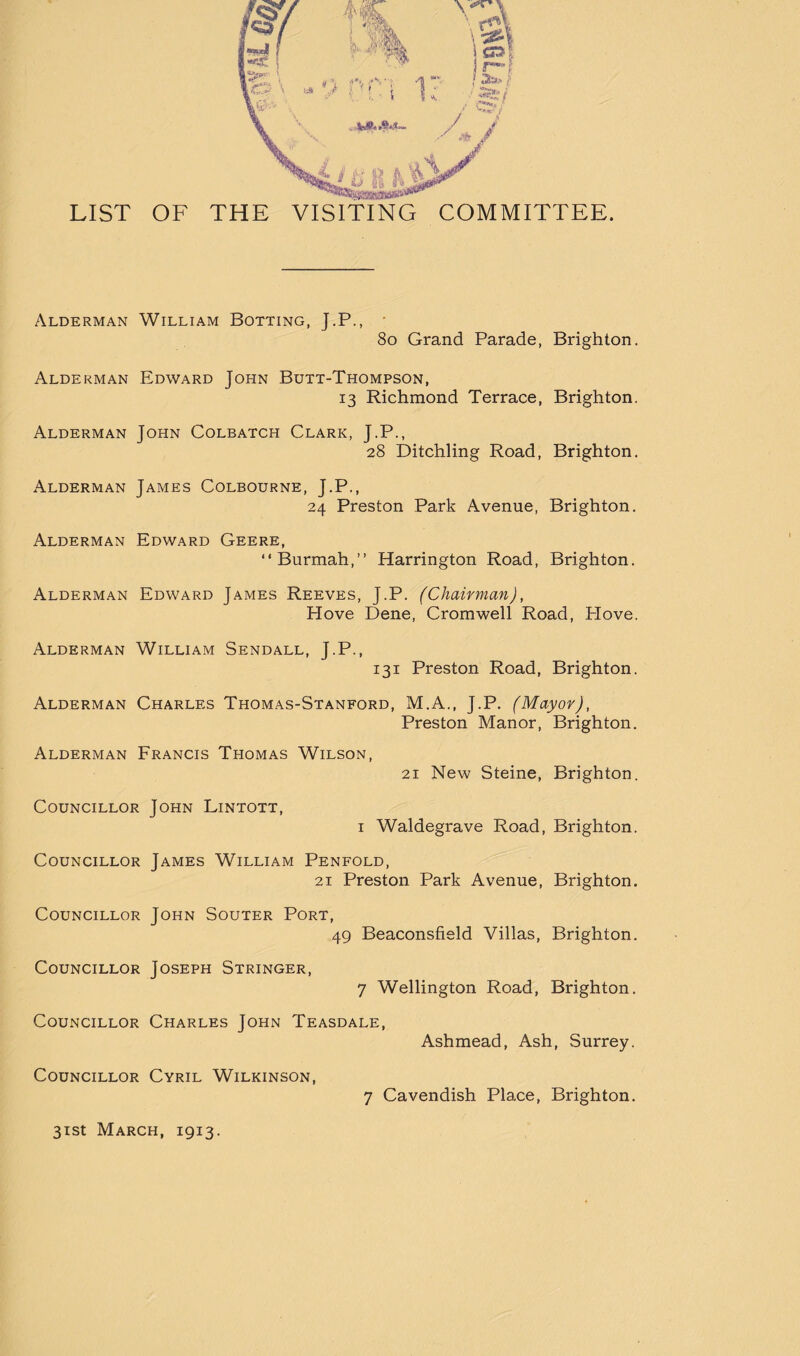 LIST OF THE VISITING COMMITTEE. Alderman William Botting, J.P., 8o Grand Parade, Brighton. Alderman Edward John Butt-Thompson, 13 Richmond Terrace, Brighton. Alderman John Colbatch Clark, J.P., 28 Ditchling Road, Brighton, Alderman James Colbourne, J.P., 24 Preston Park Avenue, Brighton, Alderman Edward Geere, “Burmah,” Harrington Road, Brighton. Alderman Edward James Reeves, J.P. (Chairman), Hove Dene, Cromwell Road, Plove. Alderman William Sendall, J.P., 131 Preston Road, Brighton. Alderman Charles Thomas-Stanford, M.A., J.P. (Mayor), Preston Manor, Brighton. Alderman Francis Thomas Wilson, 21 New Steine, Brighton. Councillor John Lintott, I Waldegrave Road, Brighton. Councillor James William Penfold, i 21 Preston Park Avenue, Brighton. \ Councillor John Souter Port, ' 49 Beaconsfield Villas, Brighton. I ; Councillor Joseph Stringer, j. 7 Wellington Road, Brighton. } t f Councillor Charles John Teasdale, Ashmead, Ash, Surrey. Councillor Cyril Wilkinson, 7 Cavendish Place, Brighton.