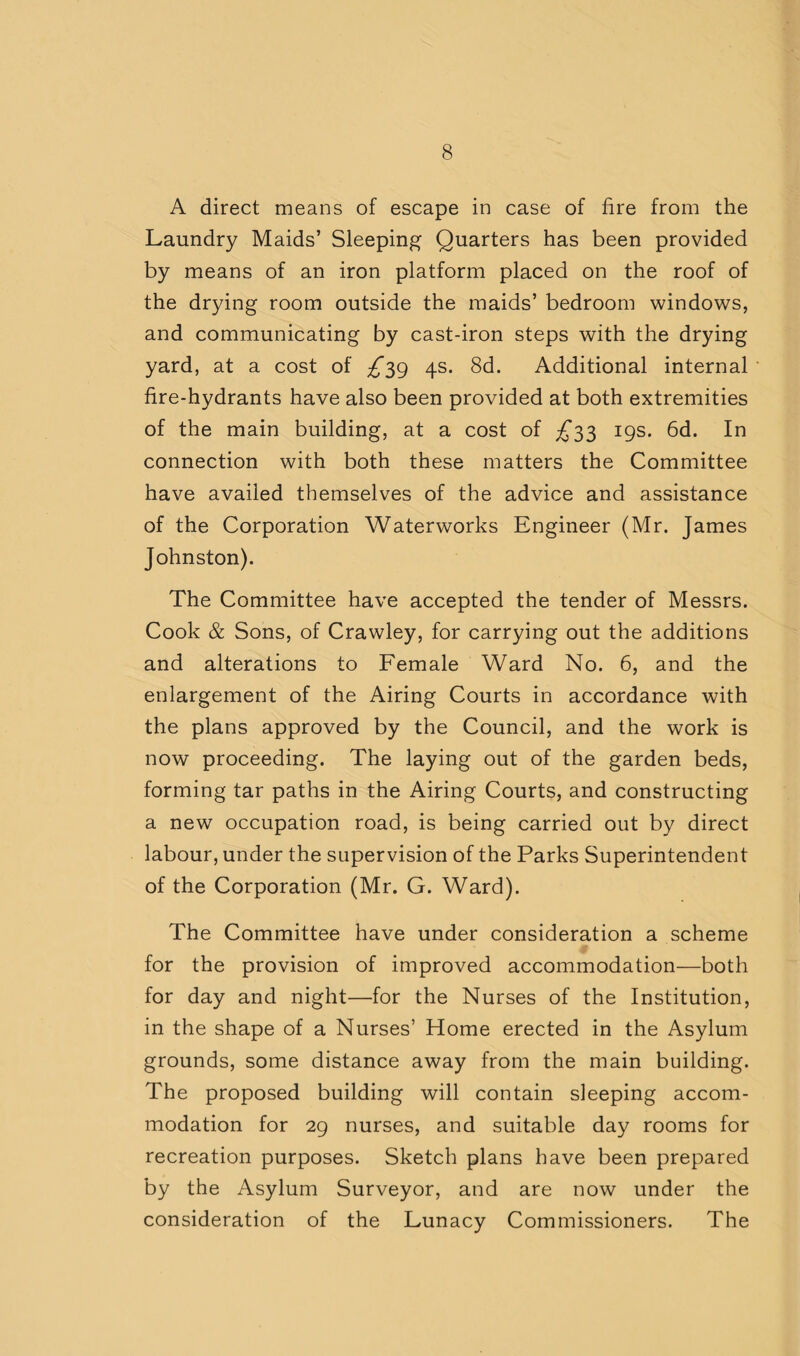 A direct means of escape in case of fire from the Laundry Maids’ Sleeping Quarters has been provided by means of an iron platform placed on the roof of the drying room outside the maids’ bedroom windows, and communicating by cast-iron steps with the drying yard, at a cost of 4s. 8d. Additional internal fire-hydrants have also been provided at both extremities of the main building, at a cost of £'i'^ 19s. 6d. In connection with both these matters the Committee have availed themselves of the advice and assistance of the Corporation Waterworks Engineer (Mr. James Johnston). The Committee have accepted the tender of Messrs. Cook & Sons, of Crawley, for carrying out the additions and alterations to Female Ward No. 6, and the enlargement of the Airing Courts in accordance with the plans approved by the Council, and the work is now proceeding. The laying out of the garden beds, forming tar paths in the Airing Courts, and constructing a new occupation road, is being carried out by direct labour, under the supervision of the Parks Superintendent of the Corporation (Mr. G. Ward). The Committee have under consideration a scheme for the provision of improved accommodation—both for day and night—for the Nurses of the Institution, in the shape of a Nurses’ Home erected in the Asylum grounds, some distance away from the main building. The proposed building will contain sleeping accom¬ modation for 29 nurses, and suitable day rooms for recreation purposes. Sketch plans have been prepared by the Asylum Surveyor, and are now under the consideration of the Lunacy Commissioners. The