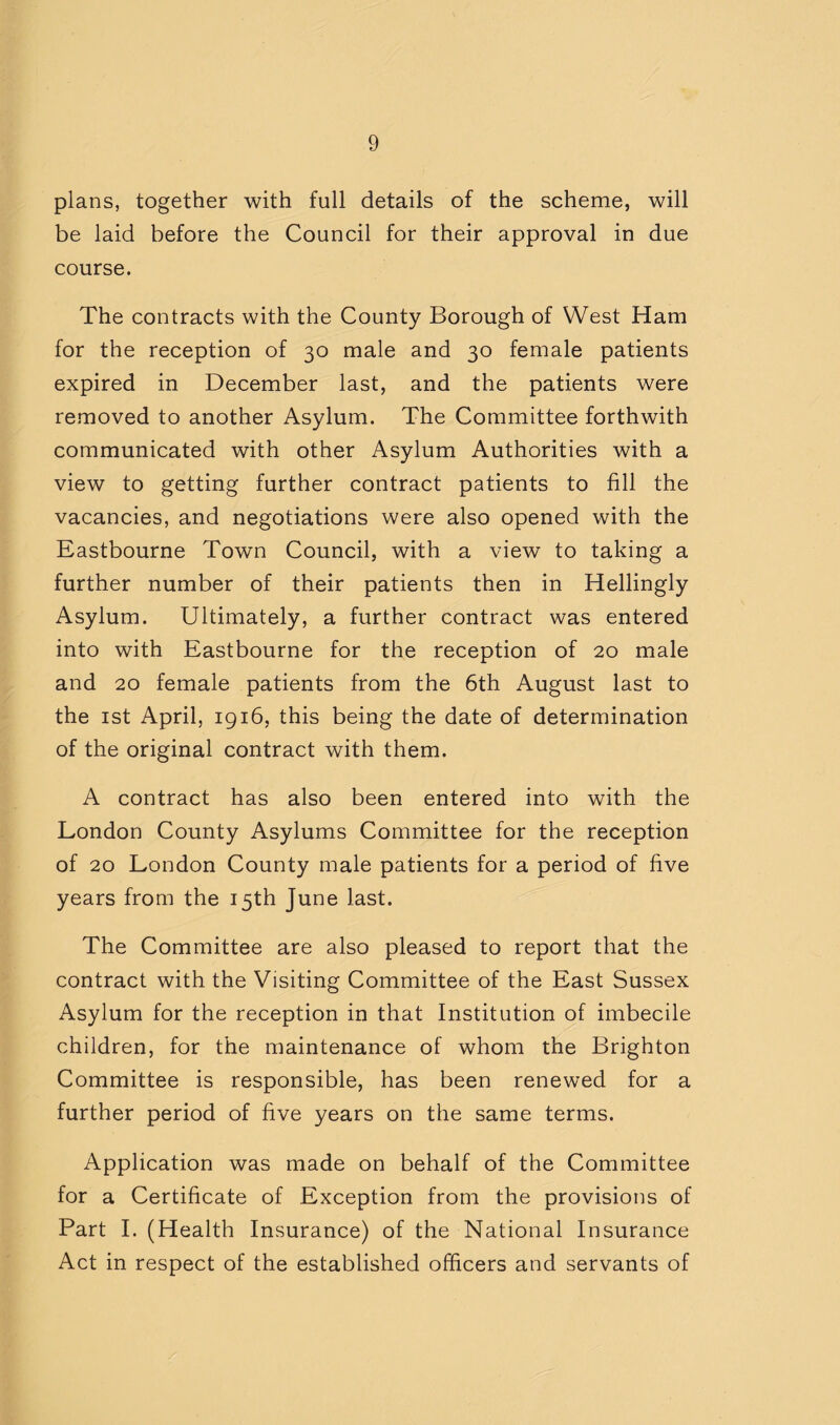 plans, together with full details of the scheme, will be laid before the Council for their approval in due course. The contracts with the County Borough of West Ham for the reception of 30 male and 30 female patients expired in December last, and the patients were removed to another Asylum. The Committee forthwith communicated with other Asylum Authorities with a view to getting further contract patients to fill the vacancies, and negotiations were also opened with the Eastbourne Town Council, with a view to taking a further number of their patients then in Hellingly Asylum. Ultimately, a further contract was entered into with Eastbourne for the reception of 20 male and 20 female patients from the 6th August last to the ist April, 1916, this being the date of determination of the original contract with them. A contract has also been entered into with the London County Asylums Committee for the reception of 20 London County male patients for a period of five years from the 15th June last. The Committee are also pleased to report that the contract with the Visiting Committee of the East Sussex Asylum for the reception in that Institution of imbecile children, for the maintenance of whom the Brighton Committee is responsible, has been renewed for a further period of five years on the same terms. Application was made on behalf of the Committee for a Certificate of Exception from the provisions of Part I. (Health Insurance) of the National Insurance Act in respect of the established officers and servants of