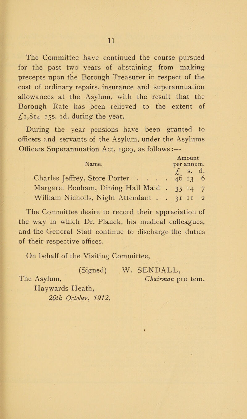 The Committee have continued the course pursued for the past two years of abstaining from making precepts upon the Borough Treasurer in respect of the cost of ordinary repairs, insurance and superannuation allowances at the Asylum, with the result that the Borough Rate has been relieved to the extent of ;^i,8i4 15s. id. during the year. During the year pensions have been granted to officers and servants of the Asylum, under the Asylums Officers Superannuation Act, 1909, as follows:— Amount per annum. Name, £ s. d. Charles Jeffrey, Store Porter .... 46 13 6 Margaret Bonham, Dining Hall Maid . 35 14 7 William Nicholis, Night Attendant . . 31 n 2 The Committee desire to record their appreciation of the way in which Dr. Planck, his medical colleagues, and the General Staff continue to discharge the duties of their respective offices. On behalf of the Visiting Committee (Signed) The Asylum, Haywards Heath, 26th October, 1912. W. SENDALL, Chairman pro tern.