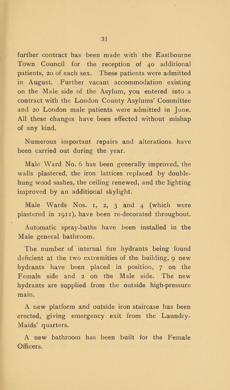 further contract has been made with the Eastbourne Town Council for the reception of 40 additional patients, 20 of each sex. These patients were admitted in August. Further vacant accommodation existing on the Male side of the Asylum, you entered into a contract with the London County Asylums’ Committee and 20 London male patients were admitted in June. All these changes have been effected without mishap of any kind. Numerous important repairs and alterations have been carried out during the year. Male Ward No. 6 has been generally improved, the walls plastered, the iron lattices replaced by double- hung wood sashes, the ceiling renewed, and the lighting improved by an additional skylight. Male Wards Nos. i, 2, 3 and 4 (which were plastered in 1911), have been re-decorated throughout. Automatic spray-baths have been installed in the Male general bathroom. The number of internal fire hydrants being found deficient at the two extremities of the building, 9 new hydrants have been placed in position, 7 on the Female side and 2 on the Male side. The new hydrants are supplied from the outside high-pressure main. A new platform and outside iron staircase has been erected, giving emergency exit from the Laundry- Maids’ quarters. A new bathroom has been built for the Female Officers.