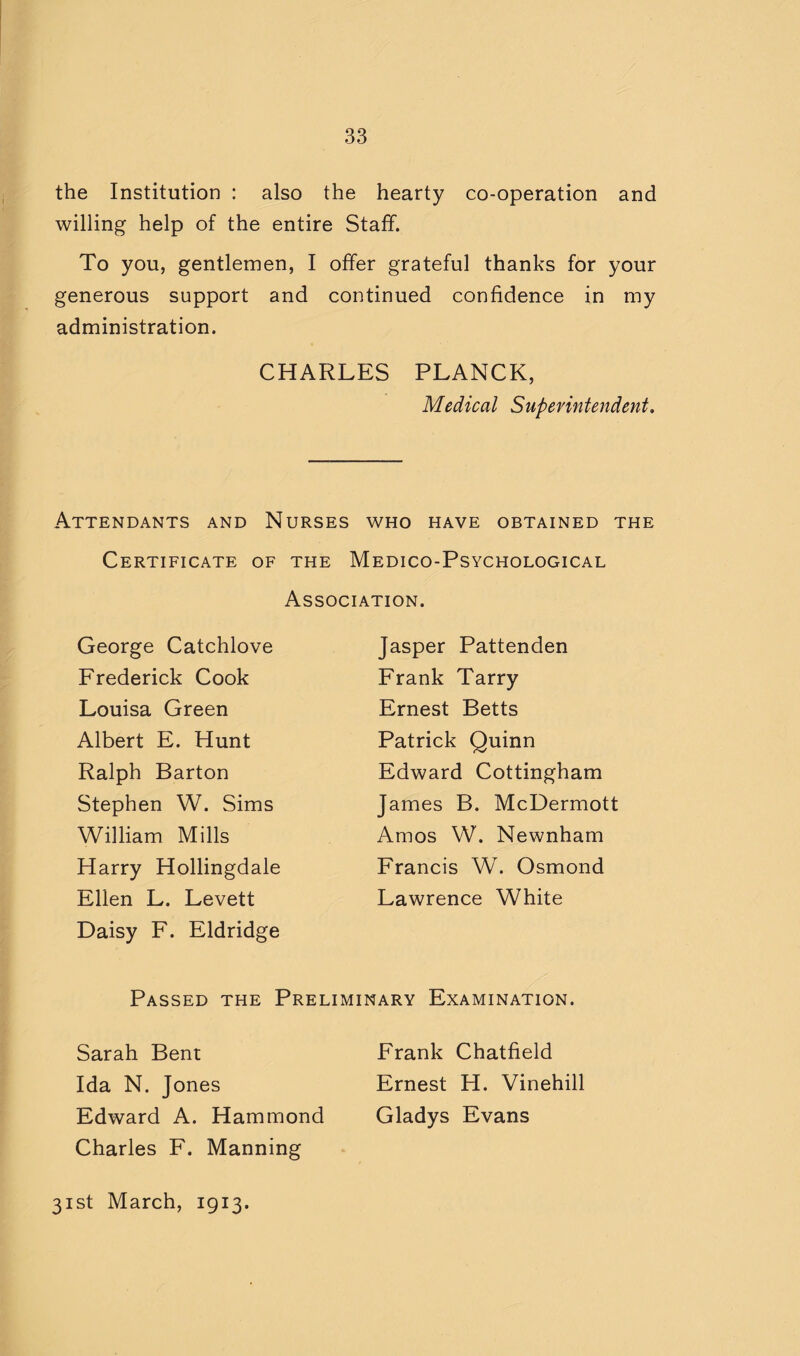 the Institution : also the hearty co-operation and willing help of the entire Staff. To you, gentlemen, I offer grateful thanks for your generous support and continued confidence in my administration. CHARLES PLANCK, Medical Superintendent. Attendants and Nurses who have obtained the Certificate of the Medico-Psychological Association. George Catchlove Frederick Cook Louisa Green Albert E. Hunt Ralph Barton Stephen W. Sims Jasper Pattenden Frank Tarry Ernest Betts Patrick Quinn Edward Cottingham James B. McDermott Amos VV. Newnham Francis W. Osmond Lawrence White William Mills Harry Hollingdale Ellen L. Levett Daisy F. Eldridge Passed the Preliminary Examination. Sarah Bent Ida N. Jones Edward A. Hammond Charles F. Manning Frank Chatfield Ernest H. Vinehill Gladys Evans 31st March, 1913.