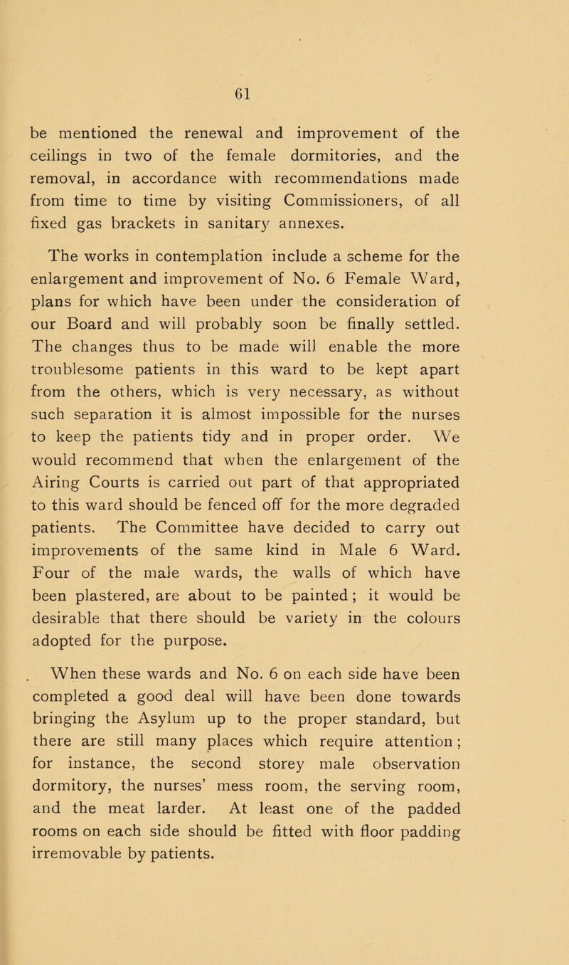 be mentioned the renewal and improvement of the ceilings in two of the female dormitories, and the removal, in accordance with recommendations made from time to time by visiting Commissioners, of all fixed gas brackets in sanitar}^ annexes. The works in contemplation include a scheme for the enlargement and improvement of No. 6 Female Ward, plans for which have been under the consideration of our Board and will probably soon be finally settled. The changes thus to be made will enable the more troublesome patients in this ward to be kept apart from the others, which is very necessary, as without such separation it is almost impossible for the nurses to keep the patients tidy and in proper order. We would recommend that when the enlargement of the Airing Courts is carried out part of that appropriated to this ward should be fenced off for the more degraded patients. The Committee have decided to carry out improvements of the same kind in Male 6 Ward. Four of the male wards, the walls of which have been plastered, are about to be painted ; it would be desirable that there should be varietv in the colours •/ adopted for the purpose. When these wards and No. 6 on each side have been completed a good deal will have been done towards bringing the Asylum up to the proper standard, but there are still many places which require attention; for instance, the second storey male observation dormitory, the nurses’ mess room, the serving room, and the meat larder. At least one of the padded rooms on each side should be fitted with floor padding irremovable by patients.