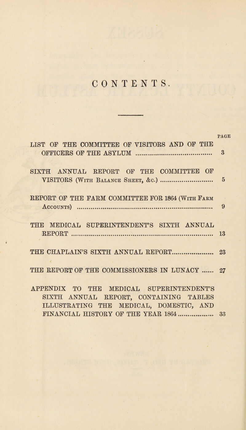 CONTENTS. PAGE LIST OF THE COMMITTEE OF VISITORS AND OF THE OFFICERS OF THE ASYLUM . 3 SIXTH ANNUAL REPORT OF THE COMMITTEE OF VISITORS (With Balance Sheet, &c.). 5 REPORT OP THE FARM COMMITTEE FOR 1864 (With Farm Accounts) . 9 THE MEDICAL SUPERINTENDENT’S SIXTH ANNUAL REPORT . 13 THE CHAPLAIN’S SIXTH ANNUAL REPORT. 23 THE REPORT OP THE COMMISSIONERS IN LUNACY. 27 APPENDIX TO THE MEDICAL SUPERINTENDENT’S SIXTH ANNUAL REPORT, CONTAINING TABLES ILLUSTRATING THE MEDICAL, DOMESTIC, AND FINANCIAL HISTORY OP THE YEAR 1864. 33