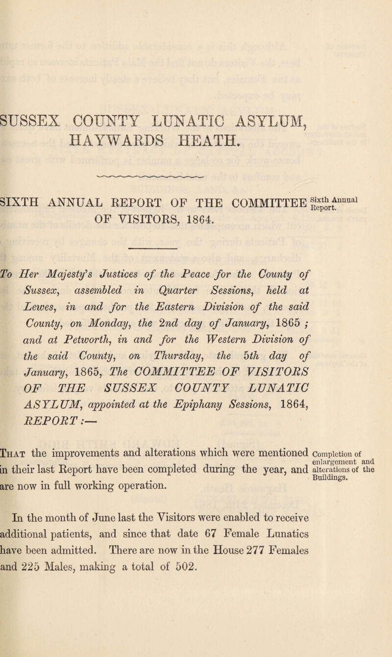 SUSSEX COUNTY LUNATIC ASYLUM, HAYWARDS HEATH. SIXTH ANNUAL REPORT OF THE COMMITTEE OF VISITORS, 1864. Sixth Annual Report. To Her Majesty’s Justices of the Peace for the County of Sussex^ assembled in Quarter Sessions, held at Lewes, in and for the Eastern Division of the said County, on Monday, the Vi^nd day of January, 1865 ; and at Petworth, in and for the Western Division of the said County, on Thursday, the hth day of January, 1865, The COMMITTEE OF VISITORS OF THE SUSSEX COUNTY LUNATIC ASYLUM, appointed at the Epiphany Sessions, 1864, REPORT:— That the improvements and alterations which were mentioned completion of , , . enlargement and in their last Report have been completed during the year, and alterations of the Buildings. are now in full working operation. In the month of June last the Visitors were enabled to receive additional patients, and since that date 67 Female Lunatics have been admitted. There are now in the House 277 Females and 225 Males, making a total of 502.