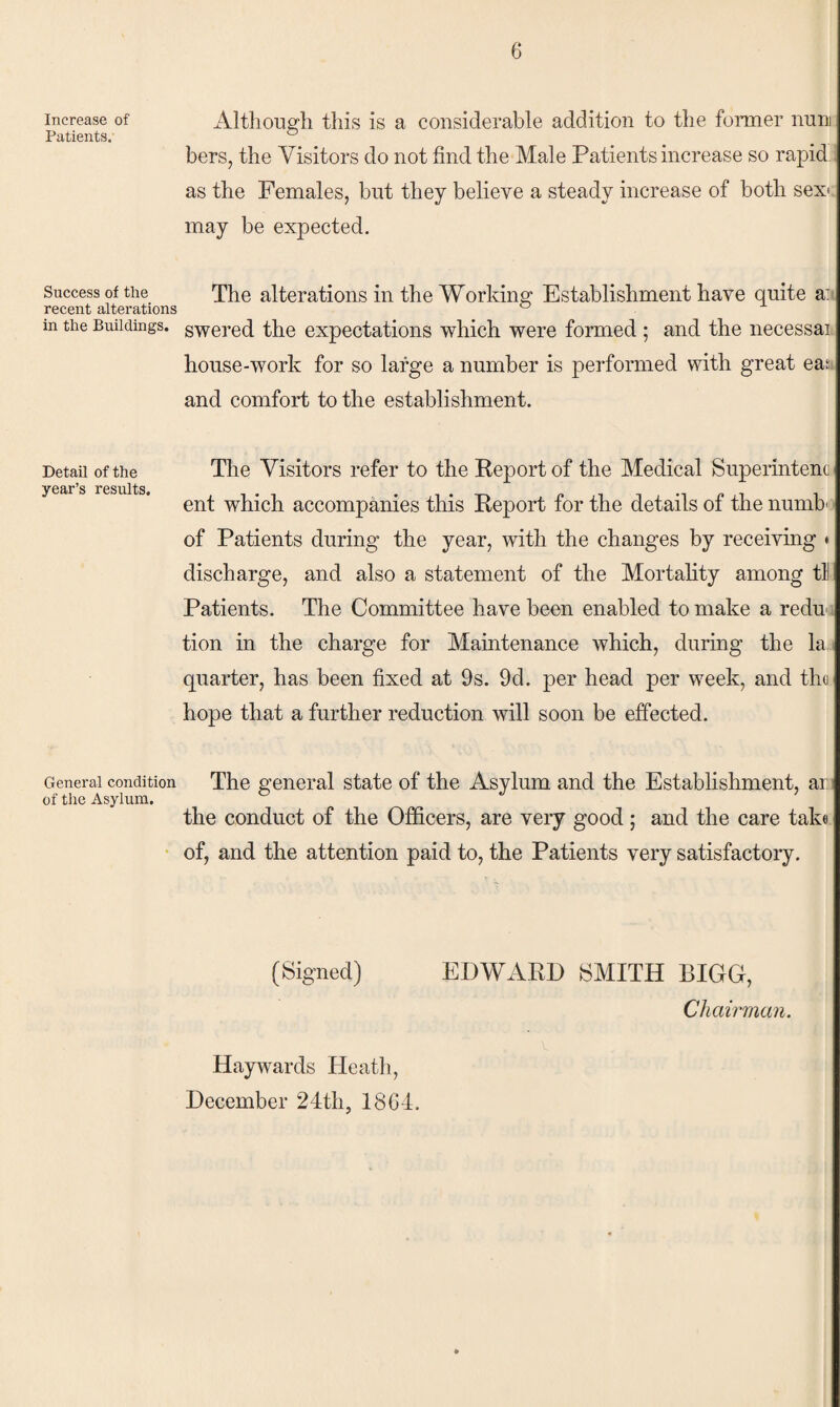 Increase of Patients. Success of the recent alterations in the Buildings. Detail of the year’s results. General condition of the Asylum. 6 Although this is a considerable addition to the foimer nuni bers, the Visitors do not find the Male Patients increase so rapid as the Females, but they believe a steady increase of both sexc may be expected. The alterations in the Working Establishment have quite a:* swered the expectations which were formed ; and the necessai house-work for so large a number is performed with great eaj and comfort to the establishment. The Visitors refer to the Report of the Medical Superintenc ent which accompanies this Report for the details of the numb'.‘ of Patients during the year, with the changes by receiving * discharge, and also a statement of the Mortality among tl Patients. The Committee have been enabled to make a redu-« tion in the charge for Maintenance which, during the la i quarter, has been fixed at 9s. 9d. per head per week, and tho hope that a further reduction will soon be effected. The general state of the Asylum and the Establishment, ar i the conduct of the Officers, are veiy good; and the care take of, and the attention paid to, the Patients very satisfactory. (Signed) EDWARD SMITH BIGG, Chairman. Haywards Heath, December 24th, 18G4.