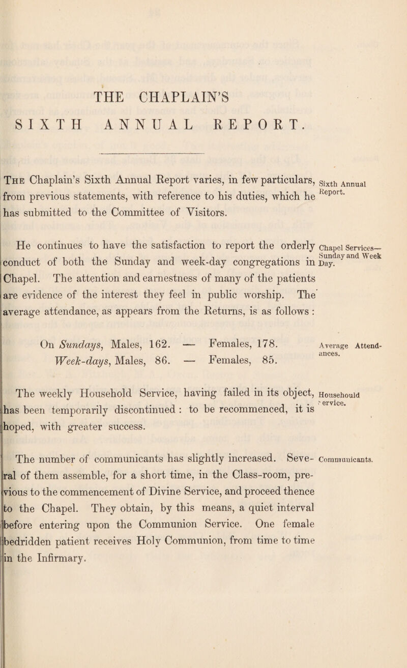 THE CHAPLAIN’S SIXTH ANNUAL KEPORT. The Chaplain’s Sixth Annual Report varies, in few particulars, Annual from previous statements, with reference to his duties, which he has submitted to the Committee of Visitors. He continues to have the satisfaction to report the orderly chapei Services— conduct of both the Sunday and week-day congregations Chapel. The attention and earnestness of many of the patients are e’sddence of the interest they feel in public worship. The average attendance, as appears from the Returns, is as follows: On Sundays^ Males, 162. — Females, 178. Week-days^ Males, 86. — Females, 85. Average Attend¬ ances. The weekly Household Service, having failed in its object has been temporarily discontinued : to be recommenced, it is |hoped, with greater success. Househould ervice. The number of communicants has slightly increased. Seve- Communicants, ral of them assemble, for a short time, in the Class-room, pre¬ vious to the commencement of Divine Service, and proceed thence to the Chapel. They obtain, by this means, a quiet interval before entering upon the Communion Service. One female bedridden patient receives Holy Communion, from time to time in the Infirmary.