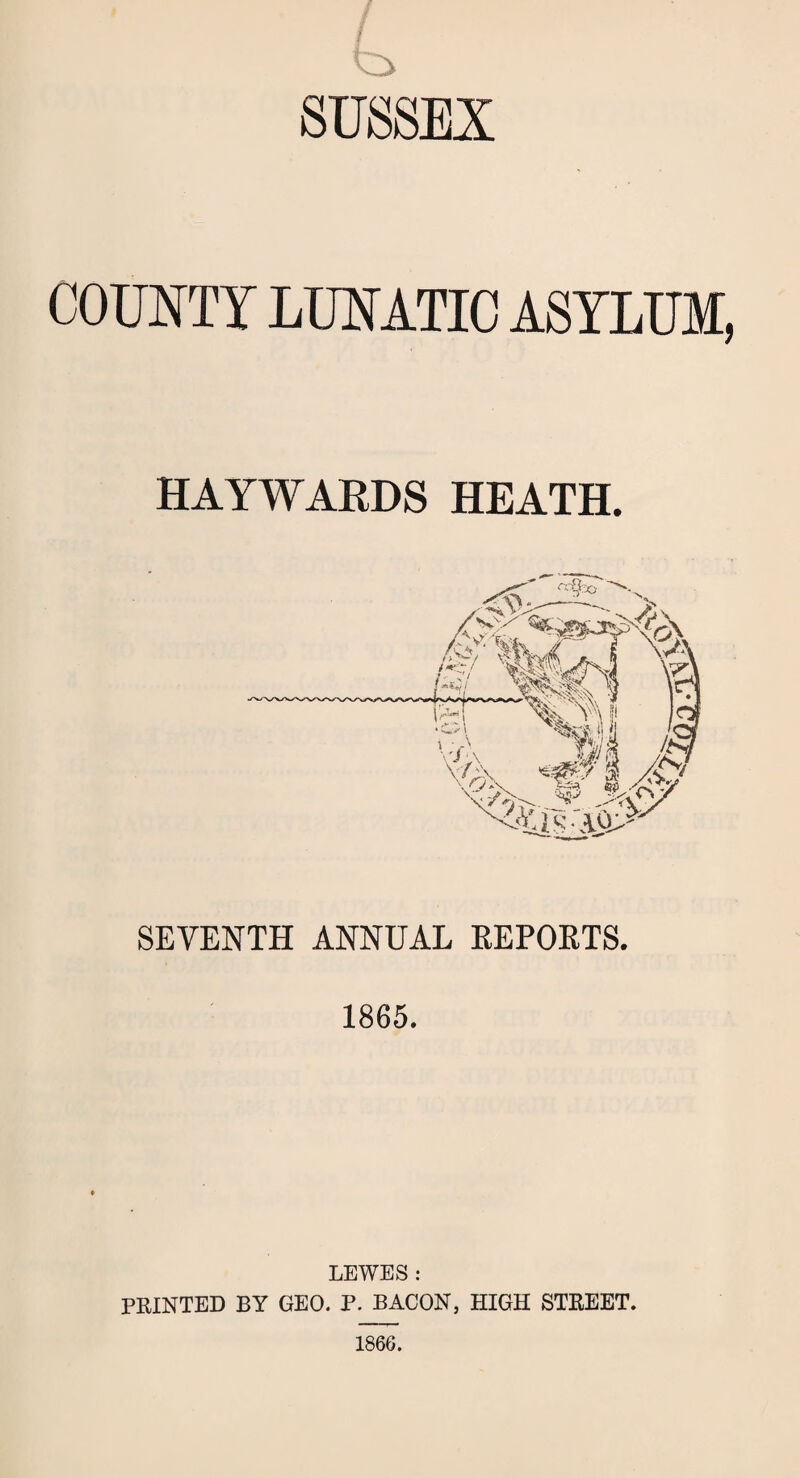 COUNTY LUNATIC ASYLUM, HAYWARDS HEATH. SEVENTH ANNUAL REPORTS. 1865, LEWES : PRINTED BY GEO. P. BACON, HIGH STREET. 1866.