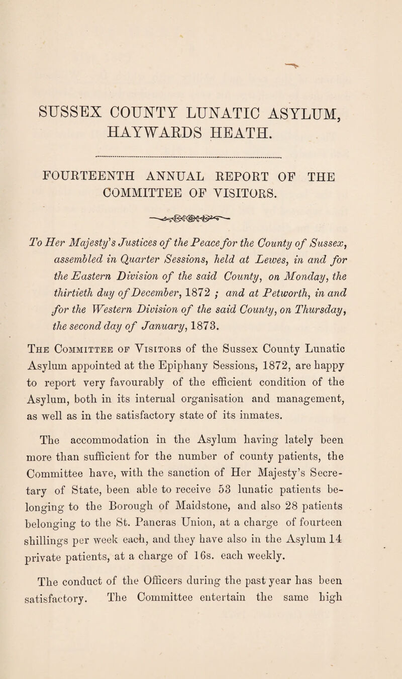 SUSSEX COUNTY LUNATIC ASYLUM, HAYWARDS HEATH. FOURTEENTH ANNUAL REPORT OF THE COMMITTEE OF VISITORS. To Her Majesty's Justices of the Peace for the County of Sussex, assembled in Quarter Sessions, held at Lewes, in and for the Eastern Division of the said County, on Monday, the thirtieth duy of December, 1872 ; and at Petworth, in and for the Western Division of the said County, on Thursday, the second day of January, 1873. The Committee of Visitors of tlie Sussex County Lunatic Asylum appointed at the Epiphany Sessions, 1872, are happy to report very favourably of the efficient condition of the Asylum, both in its internal organisation and management, as well as in the satisfactory state of its inmates. The accommodation in the Asylum having lately been more than sufficient for the number of county patients, the Committee have, with the sanction of Her Majesty’s Secre¬ tary of State, been able to receive 53 lunatic patients be¬ longing to the Borough of Maidstone, and also 28 patients belonging to the St. Pancras Union, at a charge of fourteen shillings per week each, and they have also in the Asylum 14 private patients, at a charge of 16s. each weekly. The conduct of the Officers during the past year has been satisfactory. The Committee entertain the same high