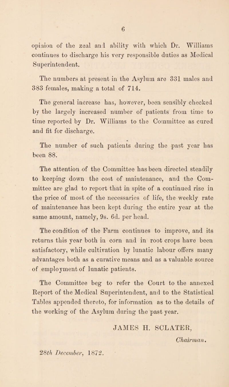 opinion of the zeal and ability with which Dr. Williams continues to discharge his very responsible duties as Medical Superintendent. The numbers at present in the Asylum are 331 males and 383 females, making a total of 714. The general increase has, however, been sensibly checked by the largely increased number of patients from time to time reported by Dr. Williams to the Committee as cured and fit for discharge. The number of such patients during the past year has been 88. The attention of the Committee has been directed steadily to keeping down the cost of maintenance, and the Com¬ mittee are glad to report that in spite of a continued rise in the price of most of the necessaries of life, the weekly rate of maintenance has been kept during the entire year at the same amount, namely, 9s. 6d. per head. The condition of the Farm continues to improve, and its returns this year both in corn and in root crops have been satisfactory, while cultivation by lunatic labour offers many advantages both as a curative means and as a valuable source of employment of lunatic patients. The Committee beg to refer the Court to the annexed Report of the Medical Superintendent, and to the Statistical Tables appended thereto, for information as to the details of the working of the Asylum during the past year. JAMES H. SCLATER, Chairman. 28th December, 1872.